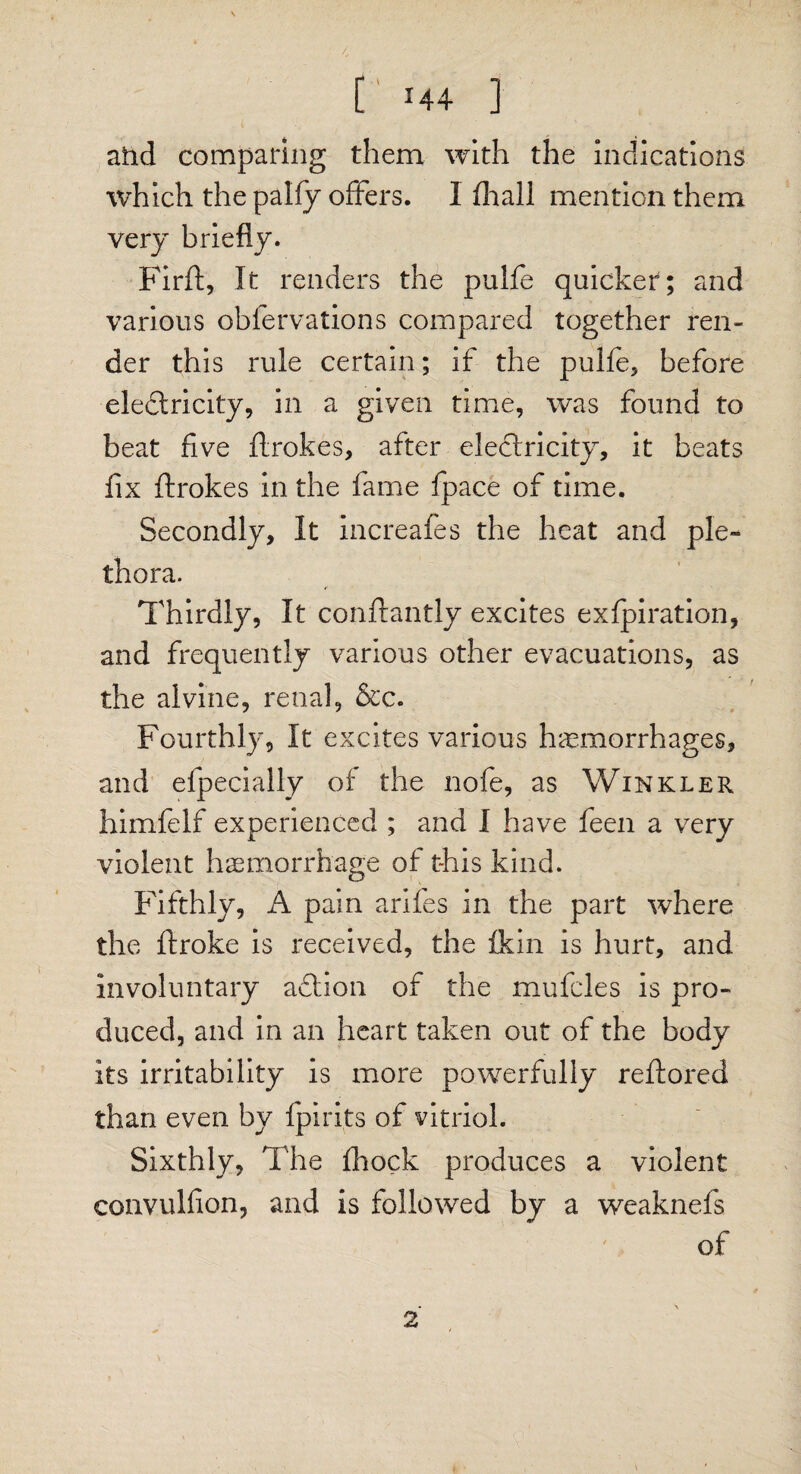 [ *44 ] atid comparing them with the indications which the palfy offers. 1 fir all mention them very briefly. Fir ft, It renders the pulfe quicker; and various obfervations compared together ren¬ der this rule certain; if the pulfe, before ele&ricity, in a given time, was found to beat five ftrokes, after electricity, it beats fix ftrokes in the fame fpace of time. Secondly, It increafes the heat and ple¬ thora. Thirdly, It conftantly excites exfpiration, and frequently various other evacuations, as the alvine, renal, &c. Fourthly, It excites various hemorrhages, and elpecially of the nofe, as Winkler himfelf experienced ; and I have feen a very violent haemorrhage of this kind. Fifthly, A pain arifes in the part where the ftroke is received, the fkin is hurt, and involuntary aflion of the mufcles is pro¬ duced, and in an heart taken out of the body its irritability is more powerfully reftored than even by fpirits of vitriol. Sixthly, The fhock produces a violent convulfion, and is followed by a weaknefs of