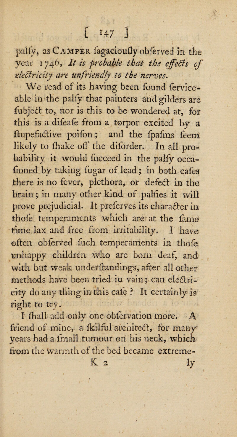 / C *4 7 } ■ J ' , s I pally, as Camper fagacioufly obferved in the year 1746, It is probable that the effects of electricity are unfriendly to the nerves. We read of its having been found fervice- able in the pally that painters and gilders are fubjedt to, nor is this to be wondered at, for this is a difeafe from a torpor excited by a ftupefadtive poifon ; and the Ipafms feem likely to fhake off the diforder. In all pro¬ bability it would fucceed in the pally occa- fioned by taking fugar of lead; in both cafes there is no fever, plethora, or defedt in the brain; in many other kind of pallies it will prove prejudicial. It preferves its charadler in thofe temperaments which are at the fame time lax and free from irritability. I have often obferved Inch temperaments in thole unhappy children who are box^n deaf, and with but weak underftandings, after all other methods have been tried in vain; can eledlri- city do any thing in this cafe ? It certainly is right to try. I fhall add only one obfervation more. A friend of mine, a Ikilful architedi, for many years had a fmall tumour on his neck, which from the warmth of the bed became extreme- K 2 ly £