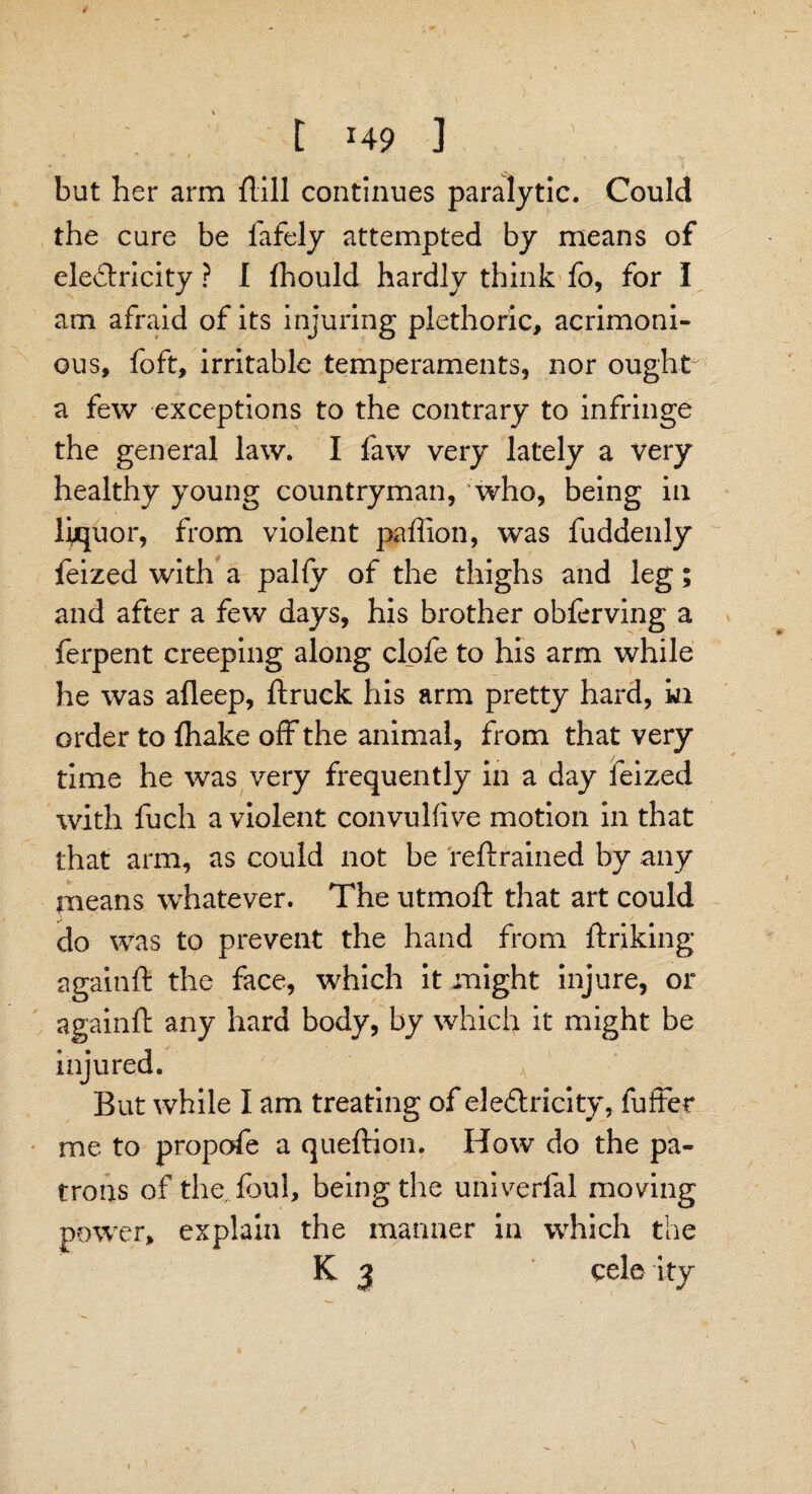 t H9 J but her arm flill continues paralytic. Could the cure be fafely attempted by means of electricity ? I fhould hardly think fo, for I am afraid of its injuring plethoric, acrimoni¬ ous, foft, irritable temperaments, nor ought a few exceptions to the contrary to infringe the general law. I faw very lately a very healthy young countryman, who, being in liquor, from violent paffion, was fuddenly feized with a pally of the thighs and leg; and after a few days, his brother obferving a ferpent creeping along clofe to his arm while he was afleep, ftruck his arm pretty hard, in order to {hake off the animal, from that very time he was very frequently in a day feized with fuch a violent convulfive motion in that that arm, as could not be reftrained by any means whatever. The utmoft that art could do was to prevent the hand from ftriking againft the face, which it might injure, or againft any hard body, by which it might be injured. But while I am treating of electricity, fuffer me to propofe a queftion. How do the pa¬ trons of the foul, being the univerfal moving power, explain the manner in which the