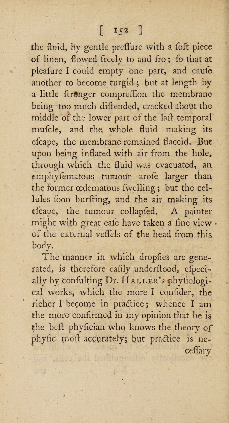 [ *52 1 the fluid, By gentle preflure with a foft piece of linen, flowed freely to and fro; fo that at pleafure I could empty one part, and caufe another to become turgid ; but at length by a little ftringer compreffion the membrane being too much di (tended, cracked about the middle of the lower part of the laft temporal mufcle, and the, whole fluid making its efcape, the membrane remained flaccid. But upon being inflated with air from the hole, through which the fluid was evacuated, an emphyfematous tumour arofe larger than the former cedematous fwelling; but the cel¬ lules foon burfting, and the air making its efcape, the tumour collapfed. A painter might with great eafe have taken a fine view * of the external veflels of the head from this body. The manner in which dropfies are gene¬ rated, is therefore eafily underftood, efpecD ally by confulting Dr. Haller's phyfiologi- cal works, which the more I confider, rhe richer I become in practice; whence I am the more confirmed in my opinion that he is the bell phyfician who knows the theory of phyfic molt accurately; but practice is ne¬ ce ffary ■ * 'c '  . '■ ' V ' , . • ’ -w W