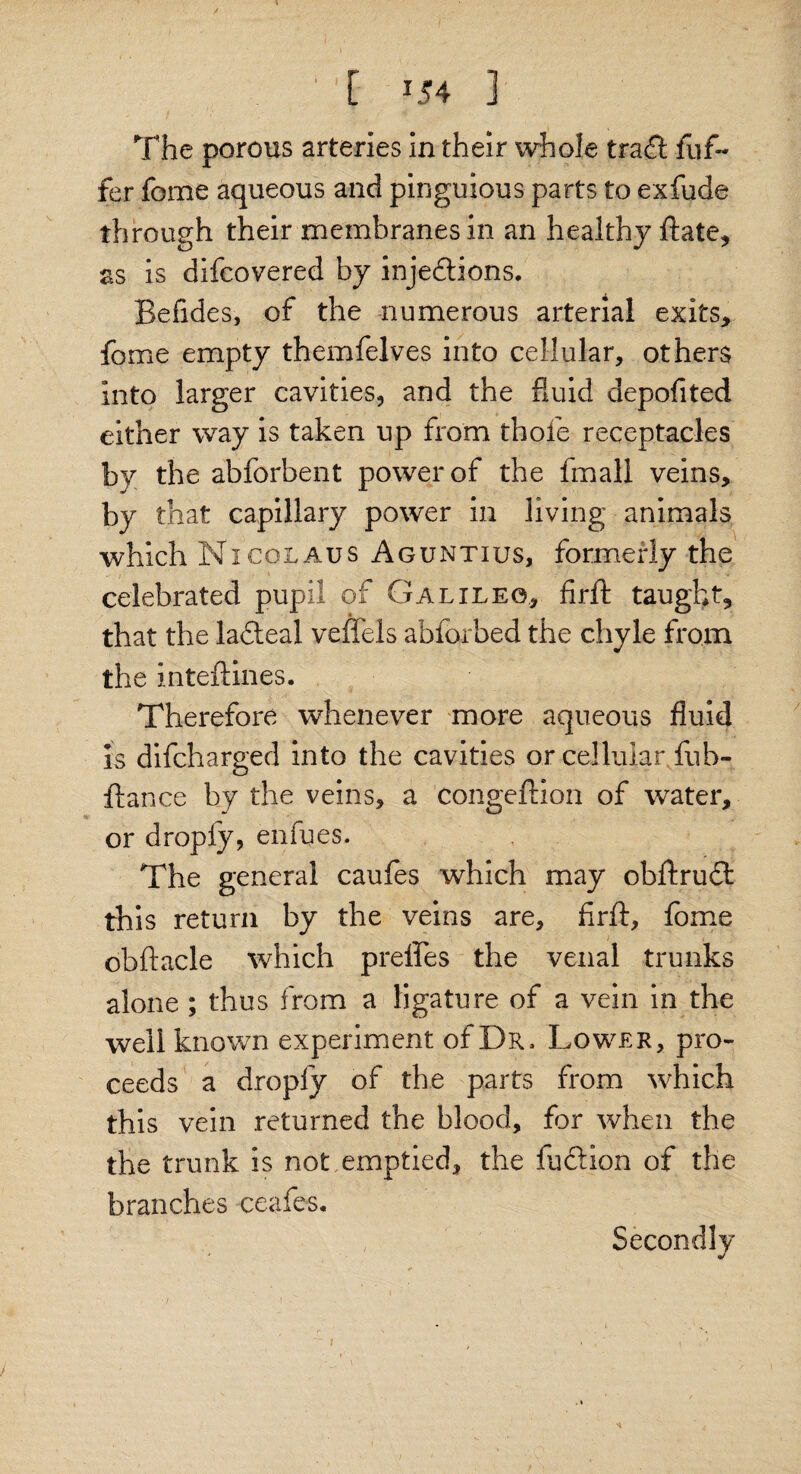 / ' [ ] The porous arteries in their whole tracft fnf~ fer fome aqueous and pinguious parts to exfude through their membranes in an healthy ftate, as is difcovered by injedrions. Befides, of the numerous arterial exits, fome empty themfelves into cellular, others into larger cavities, and the fluid depofited either way is taken up from thole receptacles by the abforbent power of the fmall veins, by that capillary power in living animals which Nicolaus Aguntius, formerly the celebrated pupil of Galileo, firft taught, that the ladteal veffels abforbed the chyle from the inteftines. Therefore whenever more aqueous fluid is difcharged into the cavities or cellular fub- ftance by the veins, a congeftion of water, or dropfy, enfues. The general caufes which may obftrudt this return by the veins are, firft, fome obftacle which preffes the venal trunks alone ; thus from a ligature of a vein in the well known experiment of Dr. Lower, pro¬ ceeds a droply of the parts from which this vein returned the blood, far when the the trunk is not emptied, the fucrion of the branches ceafes. Secondly