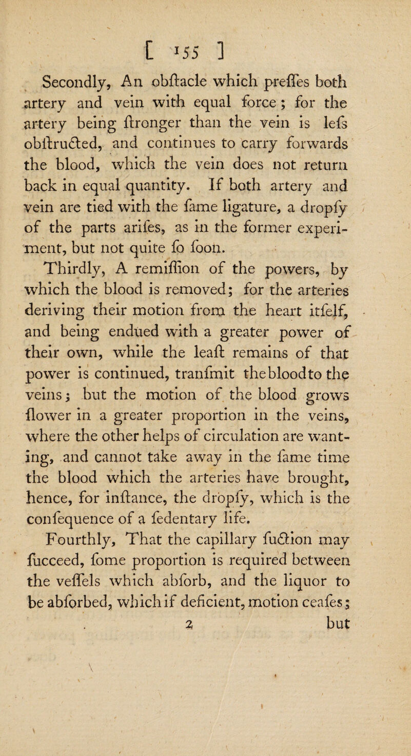 [ *55 ] Secondly, An obftacle which preffes both artery and vein with equal force ; for the artery being ftronger than the vein is lefs obftrufted, and continues to carry forwards the blood, which the vein does not return back in equal quantity. If both artery and vein are tied with the fame ligature, a dropfy of the parts arifes, as in the former experi¬ ment, but not quite fo foon. Thirdly, A remiffion of the powers, by which the blood is removed; for the arteries deriving their motion from the heart itfelf, and being endued with a greater power of their own, while the leaft remains of that power is continued, t ran fruit thebloodto the veins; but the motion of the blood grows flower in a greater proportion in the veins, where the other helps of circulation are want¬ ing, and cannot take away in the fame time the blood which the arteries have brought, hence, for inflance, the drbply, which is the confequence of a fedentary life. Fourthly, That the capillary fusion may fucceed, fome proportion is required between the veffels which abforb, and the liquor to be abforhed, which if deficient, motion ceafes; * » 2 but ' \