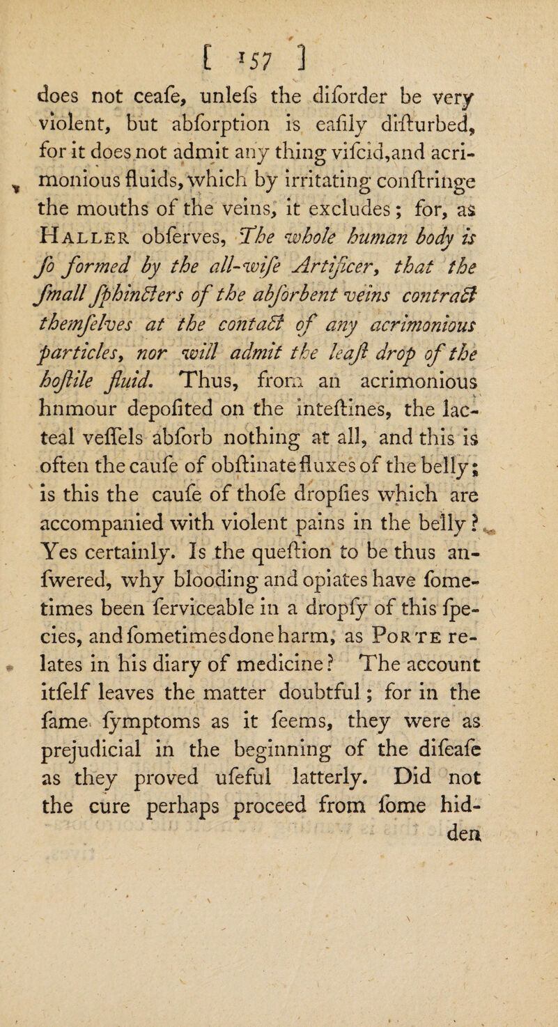 ' [ >57 1 does not ceafe, unlefs the diiorder be very violent, but abforption is eafily difturbed, for it does not admit any thing vifcid,and acri¬ monious fluids, which by irritating conftringe the mouths of the veins, it excludes; for, as Haller obferves, ddhe whole human body is fo formed by the all-wife Artificer, that the fmall fphindlers of the abforbent veins contradi themfehes at the contact of any acrimonious particles, nor will admit the leaf drop of the hofile fluid. Thus, from an acrimonious hnmour depofited on the inteftines, the lac¬ teal veflels abforb nothing at all, and this is often thecaufe of obftinate fluxes of the belly; is this the caufe of thofe dropfies which are accompanied with violent pains in the belly ? Yes certainly. Is the queftion to be thus an- fwered, why blooding and opiates have fome- times been ferviceable in a dropfy of this Ipe- cies, andfometimesdoneharm, as Porte re¬ lates in his diary of medicine? The account itfelf leaves the matter doubtful; for in the fame lymptoms as it feems, they were as prejudicial in the beginning of the difeale as they proved ufeful latterly. Did not the cure perhaps proceed from fome hid¬