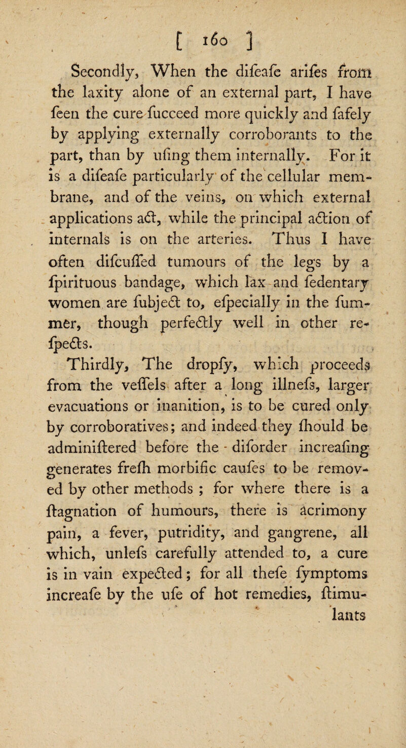 * ' \ t t6o ) Secondly, When the difeafe arifes from the laxity alone of an external part, I have leen the cure fucceed more quickly and fafely by applying externally corroborants to the part, than by ufing them internally. For it is a difeafe particularly of the cellular mem¬ brane, and of the veins, on which external applications aft, while the principal aftion of internals is on the arteries. Thus I have often difcufled tumours of the legs by a lpirituous bandage, which lax and fedentary women are fubjeft to, elpecially in the ham¬ mer, though perfeftly well in other re- Ipefts. Thirdly, The dropfy, which proceeds from the veffels after a long illnefs, larger evacuations or inanition, is to be cured only by corroboratives; and indeed they fhould be adminiftered before the * diforder increafing generates frelh morbific caufes to be remov¬ ed by other methods ; for where there is a ftagnation of humours, there is acrimony pain, a fever, putridity, and gangrene, all which, unlefs carefully attended to, a cure is in vain expefted; for all thefe fymptoms increafe by the ufe of hot remedies, ftimu- * „ * laiits