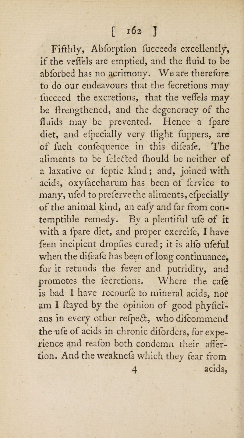 Fifthly, Abforption fucceeds excellently, if the veffels are emptied, and the fluid to be abforbed has no acrimony. We are therefore to do our endeavours that the fecretions may fucceed the excretions, that the veffels may be ftrengthened, and the degeneracy of the fluids may be prevented. Hence a fpare diet, and efpecially very flight flippers, are of fuch confequence in this difeafe. The aliments to be feledted fhould be neither of a laxative or feptic kind; and, joined with acids, oxyfaccharum has been of fervice to many, ufed to prefervethe aliments, efpecially of the animal kind, an eafy and far from con^ temptible remedy. By a plentiful ufe of it with a fpare diet, and proper exercife, I have feen incipient dropfies cured; it is alfo ufeful when the difeafe has been of long continuance, for it retunds the fever and putridity, and promotes the fecretions. Where the cafe is bad I have recourfe to mineral acids, nor am I flayed by the opinion of good phyfici- ans in every other refpedt, who difcommend the ufe of acids in chronic diforders, for expe¬ rience and reafon both condemn their affer- tion. And the weaknefs which they fear from 4 acids,