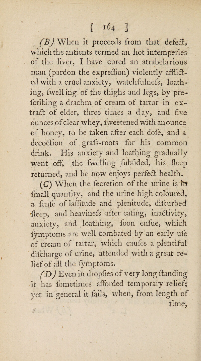 (B) When it proceeds from that defe#, which the antients termed an hot intemperies of the liver, I have cured an atrabelarious man (pardon the expreffion) violently afflifl- ed with a cruel anxiety, watchfulnefs, loath¬ ing, fwelling of the thighs and legs, by pre- fcribing a drachm of cream of tartar in ex- tradl of elder, three times a day, and five ounces of clear whey, iweetened with anounce of honey, to be taken after each dole, and a decodtion of grafs-roots for his common drink. His anxiety and loathing gradually went off, the fwelling fubdded, his deep returned, and he now enjoys perfect health. (C) When the fecretion of the urine is tn fmall quantity, and the urine high coloured, a fenfe oflaffitude and plenitude, difturbed fleep, and heavinefs after eating, inactivity, anxiety, and loathing, foon enfue, which fymptoms are well combated by an early ufe of cream of tartar, which eaufes a plentiful difcharge of urine, attended with a great re¬ lief of all the fymptoms. (D) Even in dropfies of very long {landing it has fometimes afforded temporary relief* yet in general it fails, when, from length of time3 \