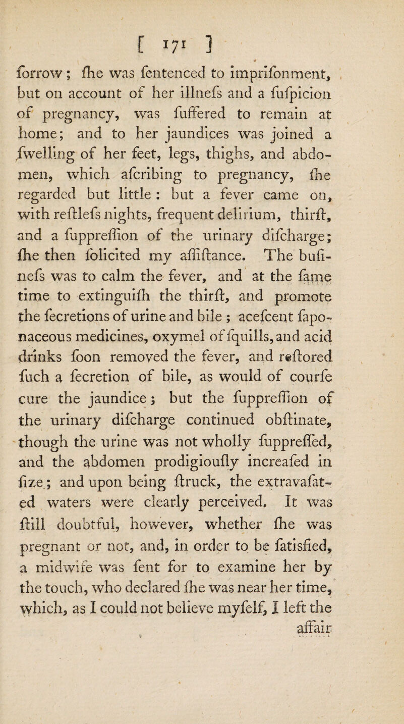 # forrow; fhe was fentenced to imprifonment, but on account of her illnefs and a fufpicion of pregnancy, was fufFered to remain at home; and to her jaundices was joined a dwelling of her feet, legs, thighs, and abdo¬ men, which afcribing to pregnancy, fhe regarded but little : but a fever came on, with redlefs nights, frequent delirium, third:, and a fuppreffion of the urinary difcharge; fhe then folicited my abidance. The bud- nefs was to calm the fever, and at the fame time to extinguifh the third, and promote the fecretions of urine and bile ; acefcent fapo- naceous medicines, oxymel of fquills,and acid drinks foon removed the fever, and r«dored fuch a fecretion of bile, as would of courfe cure the jaundice; but the fuppredion of the urinary difcharge continued obdinate, though the urine was not wholly fupprefled, and the abdomen prodigioudy increafed in fize; and upon being druck, the extravafat- ed waters were clearly perceived. It was dill doubtful, however, whether die was pregnant or not, and, in order to be fatisfied, a midwife was fent for to examine her by the touch, who declared fhe was near her time, which, as I could not believe myfelf, I left the affair