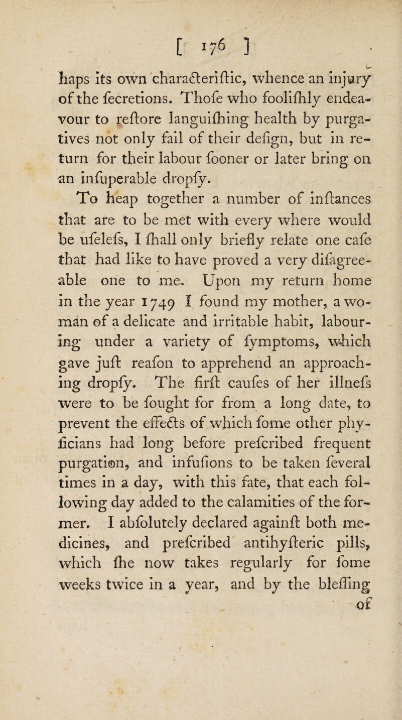 » [ U6 1 i*** haps Its own charadteriftic, whence an Injury of the fecretions. Thofe who foolilhly endea¬ vour to reftore languifhing health by purga¬ tives not only fail of their defign, but in re¬ turn for their labour fooner or later bring on -an infuperabie dropfy. To heap together a number of inftances that are to be met with every where would be ufelefs, I fhall only briefly relate one cafe that had like to have proved a very difagree- able one to me. Upon my return home in the year 1749 I found my mother, a wo¬ man of a delicate and irritable habit, labour¬ ing under a variety of fymptoms, which gave juft reafon to apprehend an approach¬ ing dropfy. The firft caufes of her illnefs were to be fought for from a long date, to prevent the effefts of which fome other phy- jficians had long before prefcribed frequent purgation, and infufions to be taken feveral times in a day, with this fate, that each fol¬ lowing day added to the calamities of the for¬ mer. I abfolutely declared againft both me¬ dicines, and prefcribed antihyfteric pills, which fhe now takes regularly for fome weeks twice in a year, and by the bleffing /