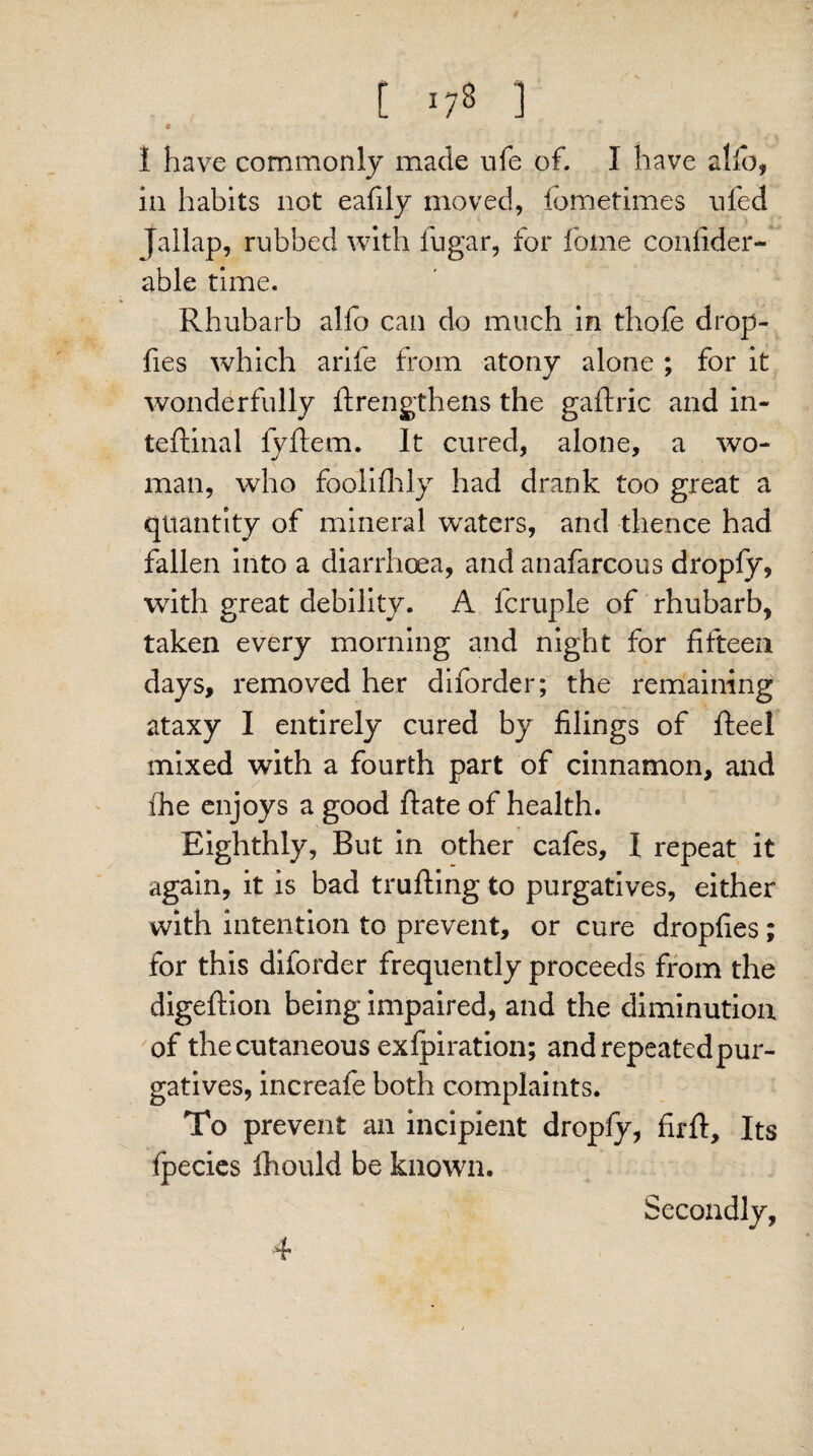 [ '/8 ] * 1 have commonly made ufe of. I have alio, in habits not eafily moved, iornetimes nfed jallap, rubbed with fugar, for fome confider- able time. Rhubarb alfo can do much in thofe drop- fies which arife from atony alone ; for it wonderfully ftrengthens the gaftric and in- teftinal fyltem. It cured, alone, a wo- man, who foolifhly had drank too great a quantity of mineral waters, and thence had fallen into a diarrhoea, and anafarcous dropfy, with great debility. A fcruple of rhubarb, taken every morning and night for fifteen days, removed her diforder; the remaining ataxy I entirely cured by filings of Reel mixed with a fourth part of cinnamon, and ihe enjoys a good ftate of health. Eighthly, But in other cafes, I repeat it again, it is bad trailing to purgatives, either with intention to prevent, or cure dropfies; for this diforder frequently proceeds from the digeftion being impaired, and the diminution of the cutaneous exlpiration; and repeated pur¬ gatives, increafe both complaints. To prevent an incipient dropfy, firII, Its fpecies fhould be known. Secondly,