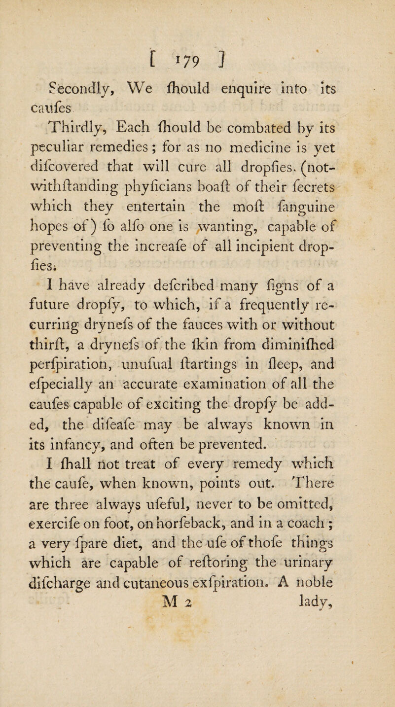 \ f 179 ] Secondly, We fhould enquire Into Its caufes Thirdly, Each fhould be combated by its peculiar remedies; for as no medicine is yet difcovered that will cure all dropfies. (not- withdanding phyficians boaft of their fecrets which they entertain the mod: fanguine hopes of ) fo alfo one is wanting, capable of preventing the increafe of all incipient drop- fiesi I have already defcribed many figns of a future dropfy, to which, if a frequently re¬ curring drynefs of the fauces with or without third:, a drynefs of the lkin from diminifhed perforation, unufual ftartings in deep, and elpecially an accurate examination of all the caufes capable of exciting the dropfy be add¬ ed, the difeafe may be always known in its infancy, and often be prevented. I fhall not treat of every remedy which the caufe, when known, points out. There are three always ufeful, never to be omitted, exercife on foot, onnorfeback, and in a coach ; a very {pare diet, and the ufe of thole things which are capable of reftoring the urinary difcharge and cutaneous exfpiration. A noble