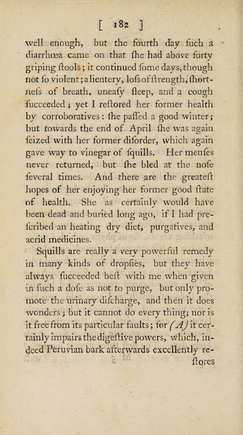 well enough, but the fourth day fuch a ' diarrhoea came on that fhe had above forty griping dools; it continued fome days, though not fo violent;alientery, lofsofdrength,fhort- nefs of breath, uneafy deep, and a cough fucceeded; yet I reftored her former health by corroboratives : fhe paffed a good winter; but towards the end of, April fhe was again feized with her former diforder, which again gave way to vinegar of fquills. Her menfes never returned, but fhe bled at the nofe feveral times. And there are the greated hopes of her enjoying her former good date of health. She as certainly would have been dead and buried long ago, if I had pre- fcribed an heating dry diet, purgatives, and acrid medicines. Squills are really a very powerful remedy in many kinds of dropfies, but they have always fucceeded bed with me when given in fuch a dofe as not to purge, but only pro¬ mote the urinary difcharge, and then it does wonders; but it cannot do every thing; nor is it free from its particular faults; for (A) it cer¬ tainly impairs the digedive powers, which, in¬ deed Peruvian bark afterwards excellently re¬ do res