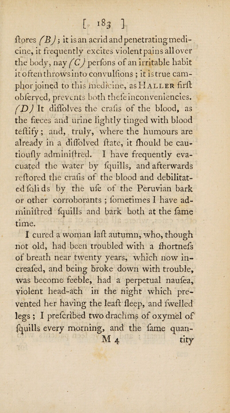 feres fBj; it is an acrid and penetrating medi¬ cine, it frequently excites violent pains all over the body, nay f CJ perfons of an irritable habit it often throws into convulfions ; it is true cam¬ phor joined to this medicine, as Haller firft obferved, prevents both theieinconvenlenci.es, (D) It diffolves the cralis of the blood, as the feces and urine lightly tinged with blood teftify; and, truly, where the humours are already in a diflolved ft ate, it fhould be cau^ tioully adminiftred. I have frequently eva¬ cuated the water by fquills, and afterwards reftored the crafis of the blood and debilitat¬ ed foil ds by the ufe of the Peruvian bark or other corroborants ; fometimes I have ad- miniftred fquills and bark both at the fame time. I cured a woman laid autumn, who* though not old, had been troubled with a fhortnefs of breath near twenty years, which now in- creafed, and being broke down with trouble, was become feeble, had a perpetual naufea, violent head-ach in the night which pre¬ vented her having the leaft deep, and dwelled legs ; I prefcribed two drachms of oxymel of fquills every morning, and the fame quan- M 4 tity