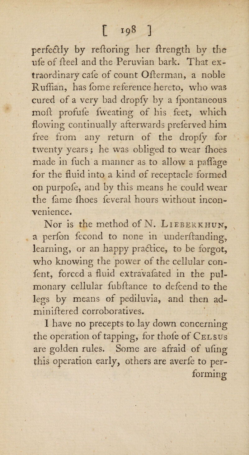 perfectly by reftoring her ftrength by the life of fleel and the Peruvian bark. That ex¬ traordinary cafe of count Ofterman, a noble Ruffian, has fbme reference hereto, who was cured of a very bad dropfy by a fpontaneous molt profufe fweating of his feet, which flowing continually afterwards preferved him free from any return of the dropfy for twenty years; he was obliged to wTear fhoes made in fuch a maimer as to allow a pafiTage for the fluid into a kind of receptacle formed on purpofe, and by this means he could wear the fame fhoes feveral hours without incon¬ venience. Nor is the method of N. Lieberkhun, a perfon fecond to none in underftanding, learning, or an happy pra&ice, to be forgot, who knowing the power of the cellular con- fen t, forced a fluid extra’vafated in the pul¬ monary cellular fubftance to defcend to the legs by means of pediluvia, and then ad- miniftered corroboratives. 1 have no precepts to lay down concerning the operation of tapping, for thole of Celsus are golden rules. Some are afraid of ufing this operation early, others are averfe to per¬ forming