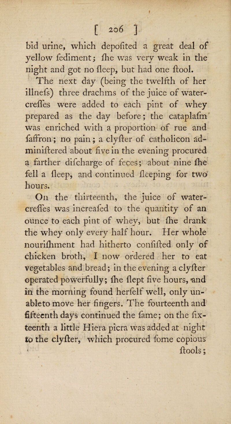 [ 20 6 ] i • *• — ' ? V bid urine, which depofited a great deal of yellow fediment ; fhe was very weak in the night and got no fleep, but had one ftool. The next day (being the twelfth of her illnefs) three drachms of the juice of water- crefles were added to each pint of wdiey prepared as the day before; the cataplafm was enriched with a proportion of rue and faffron; no pain; a clyfter of catholicon ad- miniftered about five in the evening procured a farther difcharge of feces; about nine fhe fell a fleep, and continued fleeping for two hours. On the thirteenth, the juice of water- crefles was increafed to the quantity of an ounce to each pint of whey, but fhe drank the whey only every half hour. Her whole nourishment had hitherto confifted only of chicken broth, I now ordered her to eat vegetables and bread; in the evening a clyfter operated powerfully; fhe flept five hours, and in the morning found herfelf well, only un- abletomove her fingers. The fourteenth and fifteenth days continued the fame; on the ftx- teenth a little Hiera picra was added at night to the clyfter, which procured feme copious ‘ ftools I