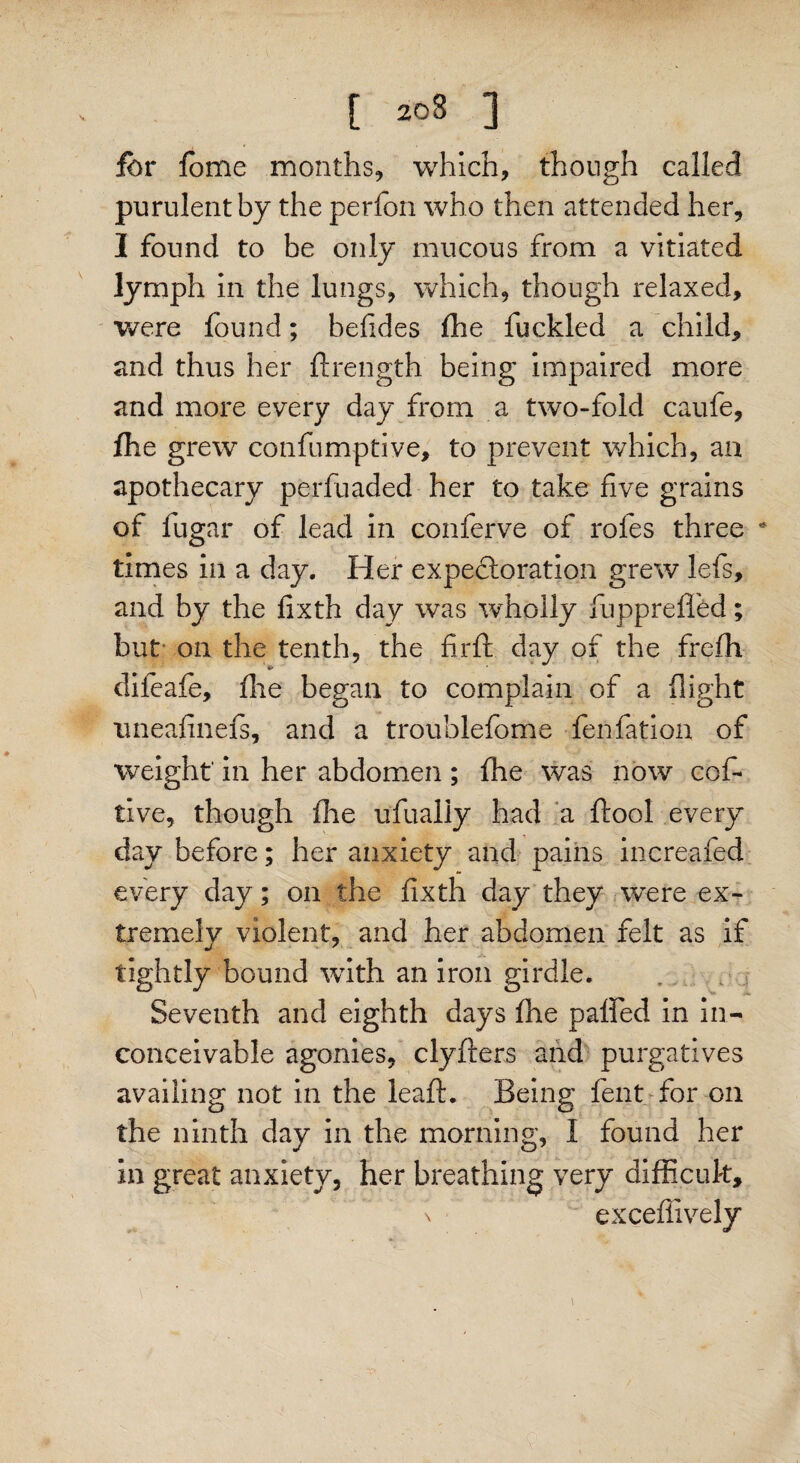 for fbme months, which, though called purulent by the perfon who then attended her, I found to be only mucous from a vitiated lymph in the lungs, which, though relaxed, were found; belides fhe fuckled a child, and thus her ftrength being impaired more and more every day from a two-fold caufe, fhe grew confumptive, to prevent which, an apothecary perfuaded her to take five grains of fugar of lead in conferve of roles three * times in a day. Her expectoration grew lefs, and by the fixth day was wholly fuppreffed; but on the tenth, the fir ft day of the frefti difeafe, fhe began to complain of a (light uneafinefs, and a troublefome fenfation of weight' in her abdomen ; fhe was now cof- live, though fhe ufually had a ftool every day before; her anxiety and pains increafed every day; on the fixth day they were ex¬ tremely violent, and her abdomen felt as if tightly bound with an iron girdle. Seventh and eighth days fhe pafted in in¬ conceivable agonies, clyfters and purgatives availing not in the leaft. Being fent for on the ninth day in the morning, I found her in great anxiety, her breathing very difficuk, n excefiively t