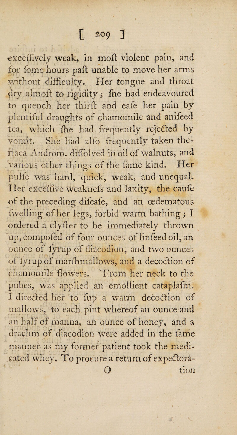 exceffively weak, in moft violent pain, and for fome boars paft anable to move her arms without difficulty. Her tongue and throat dry a I moft to rigidity; fhe had endeavoured to quepch her third: and eafe her pain by plentiful draughts of chamomile and anifeed tea, which fhe had frequently rejected by vomit. She had alio frequently taken the- riaca Androm. diffolved in oil of walnuts, and various other things of the fame kind. Her pulfe was hard, quick, weak, and unequal. Her excefiive weaknefs and laxity, the caufe of the preceding difeafe, and an oedematous fwelling of her legs, forbid warm bathing; I ordered a clyfler to be immediately thrown up, compofed of four ounces of linfeed oil, an ounce of fyrup of diacodion, and two ounces of iyrup of marfhmallows, and a decoction of chamomile flowers. From her neck to the pubes, was applied an emollient cataplafm. 1 directed her to flip a warm decoftion of mallows, to each pint whereof an ounce and an half of manna, an ounce of honey, and a drachm of diacodion were added in the fame manner as my former patient took the medi¬ cated whey. To procure a return of expe&ora- O tion