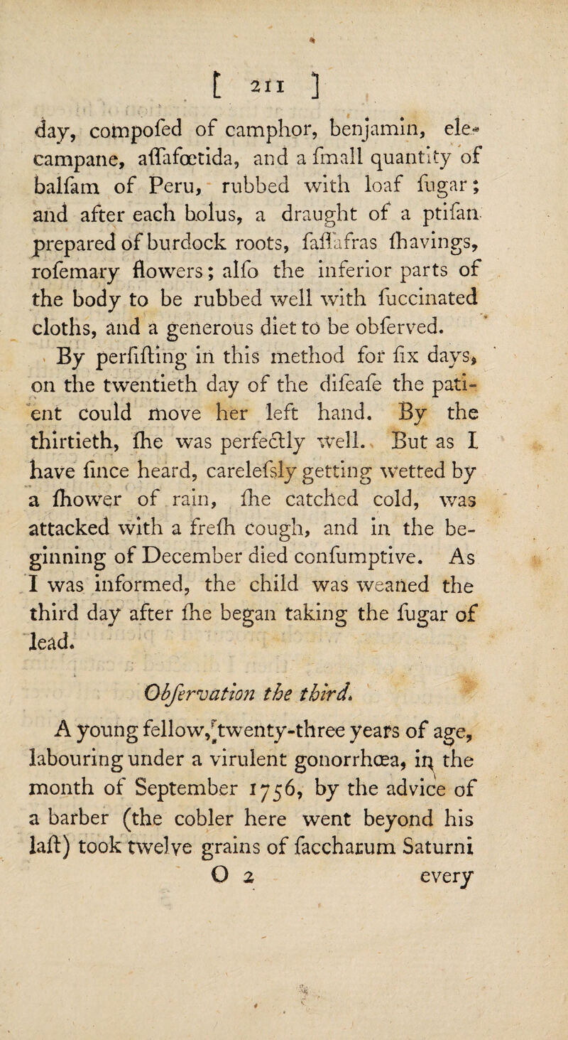 day, compofed of camphor, benjamin, ele¬ campane, affafoetida, and a finall quantity of balfam of Peru, rubbed with loaf fugar; and after each holus, a draught of a ptifan prepared of burdock roots, faflafras {havings, rofemary flowers; alfo the inferior parts of the body to be rubbed well with fuccinated cloths, and a generous diet to be obferved. By perfifting in this method for fix days* on the twentieth day of the difeafe the pati¬ ent could move her left hand. By the thirtieth, {he was perfectly Well. But as I have fince heard, carelefsly getting wetted by a ihower of rain, fhe catched cold, was attacked with a frefh cough, and in the be¬ ginning of December died confumptive. As I was informed, the child was weaned the third day after fhe began taking the fugar of lead. Obfervation the third\ A young fellow,[twenty-three years of age, labouring under a virulent gonorrhoea, ip the month of September 1756, by the advice of a barber (the cobler here went beyond his laft) took twelve grains of faccharum Saturni O 2 every . j*.. 4