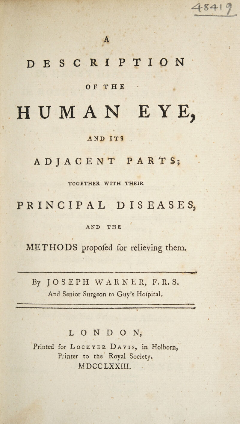A '-f- h I ^ description O F T H E HUMAN EYE AND ITS ADJACENT PARTS TOGETHER WITH THEIR PRINCIPAL DISEASES, AND THE METHODS propofed for relieving them. By JOSEPH WARNE R, F. R. S. And Senior Surgeon to Guy’s Holpital. L O N D O N, Printed for Lockyer Davis, in Holbor% Printer to the Royal Society. MDCCLXXIII, ■