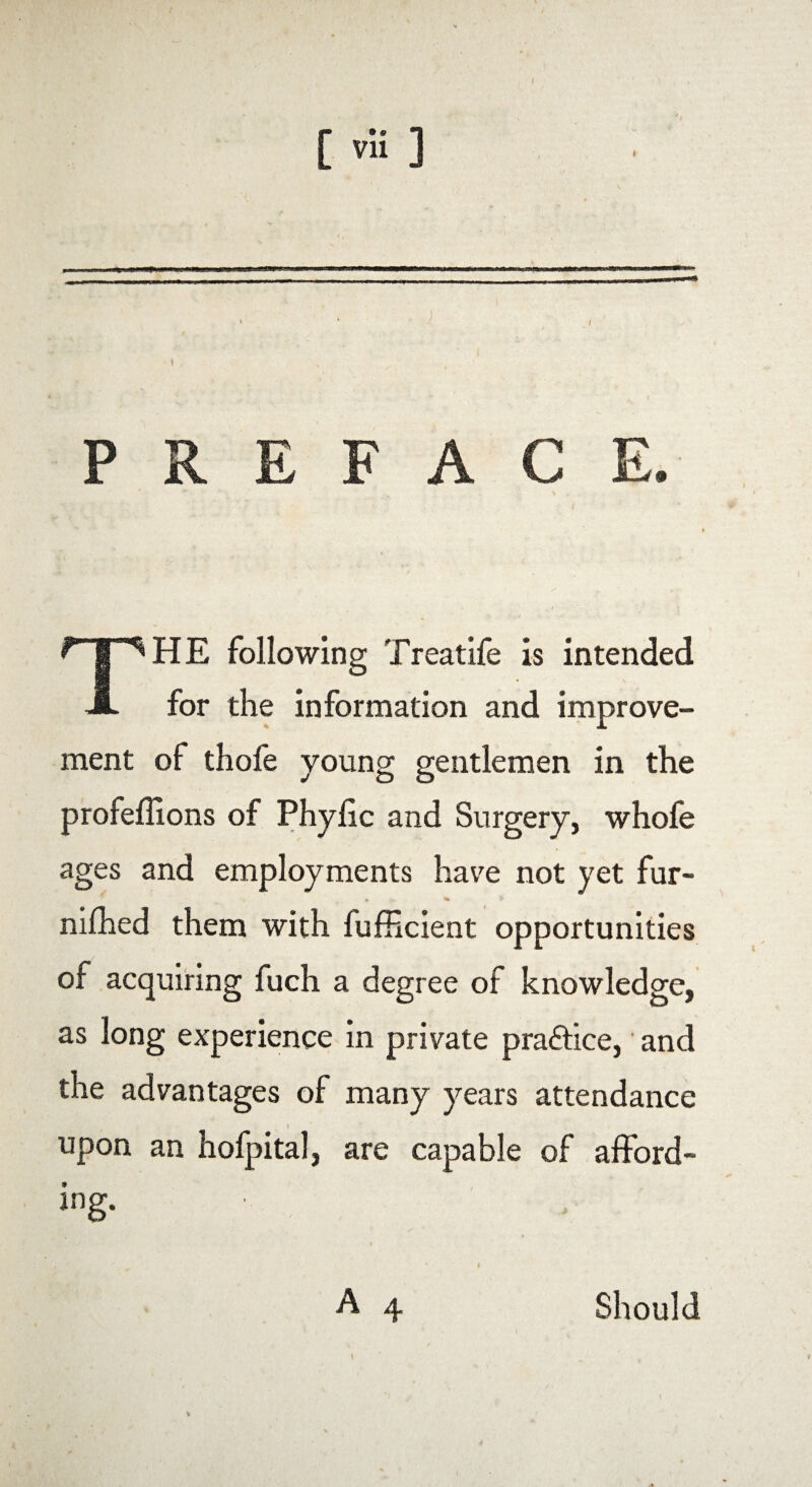 [ vu ] _• J , t PREFACE. THE following Treatife is intended for the information and improve¬ ment of thofe young gentlemen in the profeflions of Phylic and Surgery, whofe ages and employments have not yet fur- * v % $ nifhed them with fufficient opportunities of acquiring fuch a degree of knowledge, as long experience in private pra&ice, and the advantages of many years attendance i upon an hofpital, are capable of afford¬ ing. ^ * 4 A 4 Should