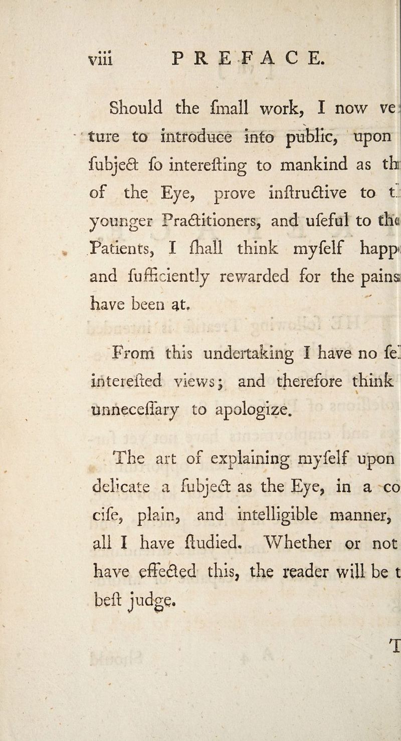PREFACE. • • « Vlll Should the fmall work, I now ve v ture to introduce into public, upon fubjeft fo interefting to mankind as th of the Eye, prove inftrudtive to t younger Pra&itioners, and ufeful to the - j y. * ' Patients, I fhall think myfelf happ and fufficiently rewarded for the pains have been at. • « V. « 4 , From this undertaking I have no fe. •» interefted views; and therefore think > \ unnecdlary to apologize. The art of explaining myfelf upon debcate a fubject as the Eye, in a co cife, plain, and intelligible manner, all I have Eudied. Whether or not have effe&ed this, the reader will be t beft judge.