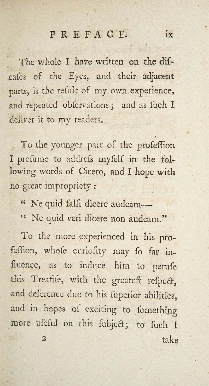 • . , * * V- eafes of the Eyes, and their adjacent •- - • j parts, is the refillt of my own experience, and repeated obfervations j and as fuch I * deliver it to my readers. * * To the younger part of the profeffion I prefume to addrefs myfelf in the fol¬ lowing words of Cicero, and I hope with no great impropriety: “ Ne quid fall! dicere audeam— “ Ne quid veri dicere non audeam.” To the more experienced in his pro- feffion, whofe curiofity may fo far in¬ fluence, as to induce him to perufe • f y this Treatife, with the greatcif refpeft, and deference due to his fuperior abilities, and in hopes of exciting to fomething more ufeful on this fubje&; to fuch 1