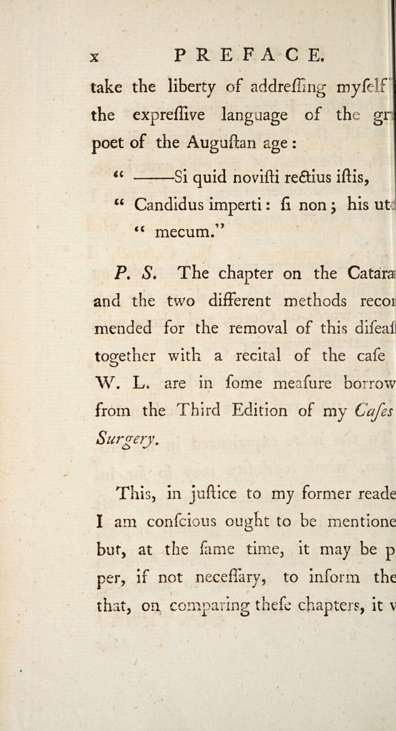X PREF AC E. take the liberty of addrefling myfelf the expreffiye language of the gr poet of the Auguftan age: “ -Si quid novifti re&ius iftis, u Candidus imperti: fi non; his utq “ mecum.” P. S. The chapter on the Catara and the two different methods recoi mended for the removal of this difeafi together with a recital of the cafe O W. L. are in fome meafure borrow from the Third Edition of my C Surgery. This, in juftice to my former reade I am confcious ought to be mentione but, at the fame time, it may be p per, if not necefiary, to inform the