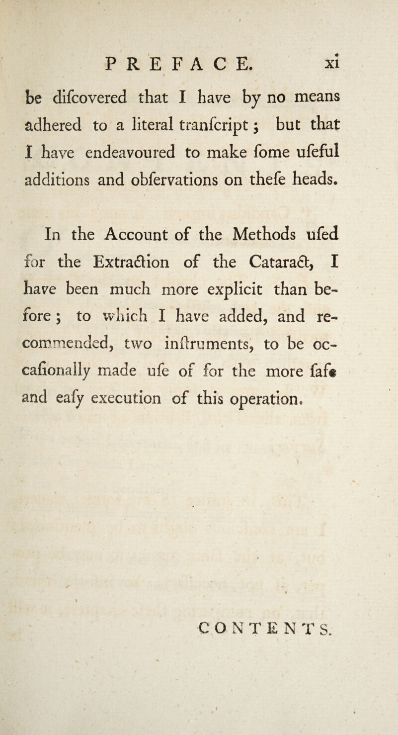 / PREFACE. xi be difcovered that I have by no means adhered to a literal tranfcript; but that I have endeavoured to make fome ufeful additions and obfervations on thefe heads. In the Account of the Methods ufed for the Extra&ion of the Cataradt, I have been much more explicit than be¬ fore ; to which I have added, and re- commended, two inftruments, to be oc- cafiorially made ufe of for the more faf< and eafy execution of this operation. C O N T E N T s.