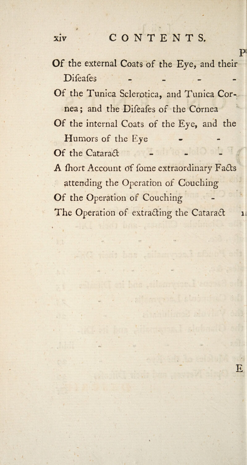/ xiv CONTENTS. P Of the external Coats of the Eye, and their Difeafes - Of the Tunica Sclerotica, and Tunica Cor¬ nea ; and the Difeafes of the Cornea I 1 Of the internal Coats of the Eye, and the Humors of the Eye Of the Cataract - A fliort Account of fome extraordinary Facts Of the Operation of Couching The Operation of extracting the CataraCt i