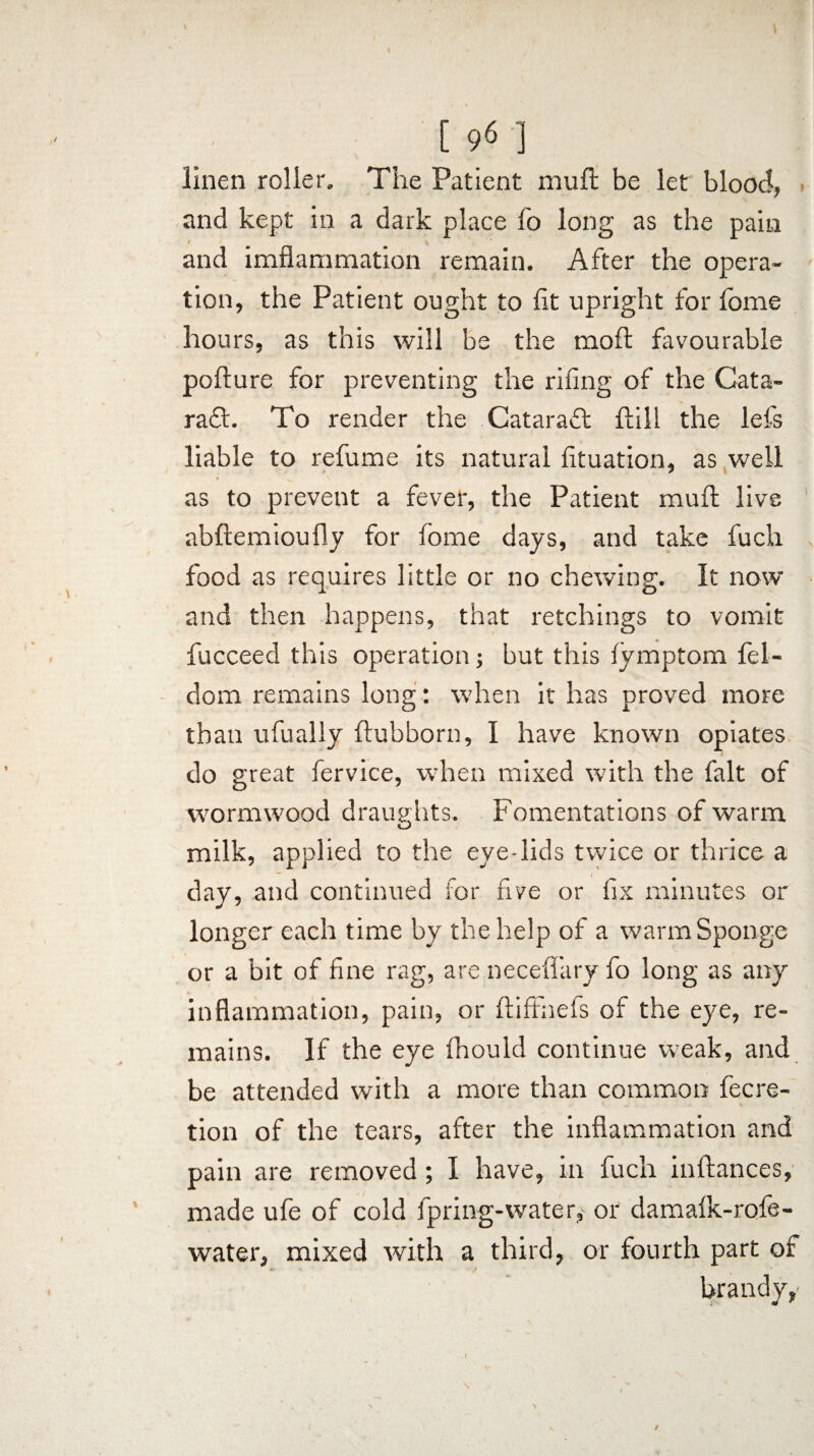 linen roller. The Patient mull be let blood, and kept in a dark place fo long as the pain t and imflammation remain. After the opera¬ tion, the Patient ought to lit upright for home hours, as this will be the moft favourable pofture for preventing the riling of the Cata¬ ract. To render the CataraCt Pill the lefs liable to refume its natural fituation, as well ♦ V . ' \ as to prevent a fever, the Patient mull live abliemioully for fome days, and take fuch food as requires little or no chewing. It now and then happens, that retchings to vomit fucceed this operation; but this iymptom fel- dom remains long: when it has proved more tbau ufually ftubborn, I have known opiates do great fervice, when mixed with the fait of wormwood draughts. Fomentations of warm O milk, applied to the eye-lids twice or thrice a day, and continued for five or fix minutes or longer each time by the help of a warm Sponge or a bit of fine rag, are neceflary fo long as any inflammation, pain, or ftiffnefs of the eye, re¬ mains. If the eye fhould continue weak, and be attended with a more than common Accre¬ tion of the tears, after the inflammation and pain are removed ; I have, in fuch inftances, made ufe of cold fpring-water, or' damalk-rofe- water, mixed with a third, or fourth part of brandy,