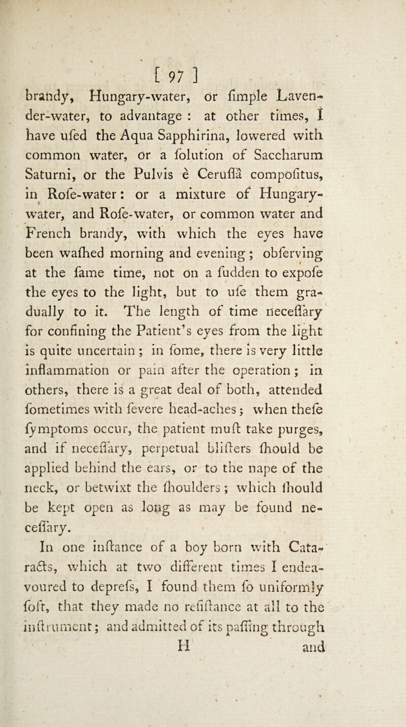 brandy, Hungary-water, or fimple Laven¬ der-water, to advantage : at other times, I have ufed the Aqua Sapphirina, lowered with common water, or a folution of Saccharum Saturni, or the Pulvis e Cefufla compofitus, in Rofe-water: or a mixture of Hungary- water, and Rofe-water, or common water and - v 1 / French brandy, with which the eyes have been wafhed morning and evening ; obferving * at the fame time, not on a fudden to expofe the eyes to the light, but to ufe them gra¬ dually to it. The length of time neceflary for confining the Patient’s eyes from the light is quite uncertain ; in fonae, there is very little inflammation or pain after the operation; in others, there is a great deal of both, attended fometimes with fevere head-aches; when thefe fymptoms occur, the patient muft take purges, and if neceflary, perpetual blifters fhould be applied behind the ears, or to the nape of the neck, or betwixt the fhoulders; which Ihould be kept open as long as may be found ne- cellary. In one in fiance of a boy born with Cata¬ racts, which at two different times I endea¬ voured to deprefs, I found them fo uniformly foft, that they made no rdiftance at all to the inftrurnent: and admitted of its nailing through H’ and