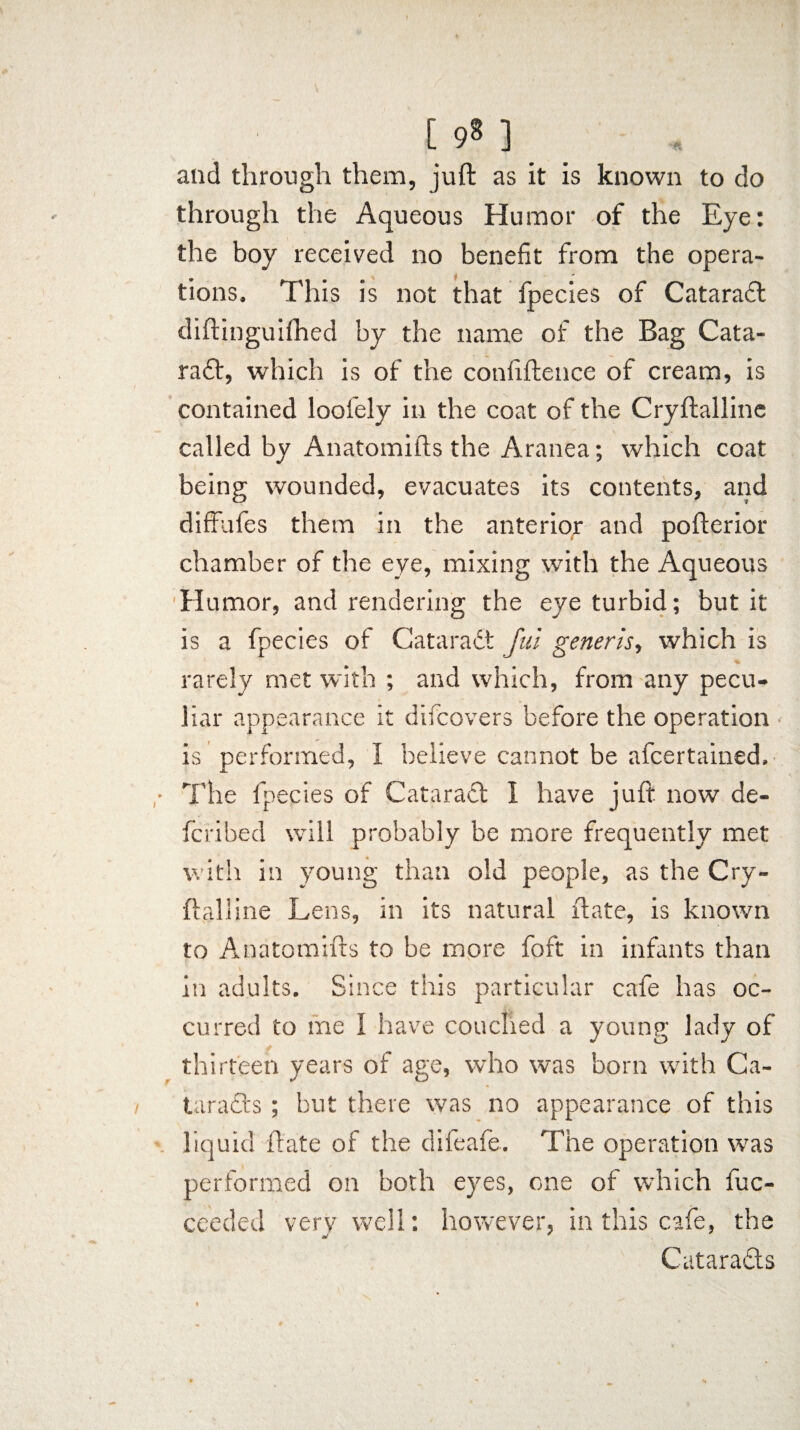 and through them, juft as it is known to do through the Aqueous Humor of the Eye: the boy received no benefit from the opera¬ tions. This is not that fpecies of Catarafl diftinguifhed by the name of the Bag Cata- ra£t, which is of the confiftence of cream, is contained loofely in the coat of the Cryftalline called by Anatomifts the Aranea; which coat being wounded, evacuates its contents, and diffufes them in the anterior and pofterior chamber of the eye, mixing with the Aqueous Humor, and rendering the eye turbid; but it is a fpecies of Cataract fui generis, which is - rarely met with ; and which, from any pecu¬ liar appearance it difcovers before the operation is performed, I believe cannot be afcertained. The fpecies of Cataract I have juft now de¬ fer i bed will probably be more frequently met with in young than old people, as the Cry¬ ftalline Lens, in its natural ftate, is known to Anatomifts to be more foft in infants than in adults. Since this particular cafe has oc¬ curred to me I have couched a young lady of thirteen years of age, who was born with Ca¬ taracts ; but there was no appearance of this liquid ftate of the difeafe. The operation was performed on both eyes, one of which fuc- ceeded very well: however, in this cafe, the Cataracts