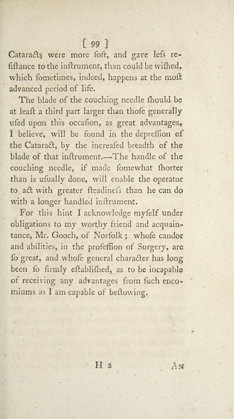 Catara£l§ were more foft, and gave lefs re¬ finance to the inffrument, than could be wifhed, which fometimes, indeed, happens at the mold advanced period of life. The blade of the couching needle fhould be at lead a third part larger than thofe generally ufed upon this occalion, as great advantages, I believe, will be found in the depreffion of the Cataract, by the increafed breadth of the blade of that inftrument.—The handle of the couching needle, if made fomewhat fhorter than is ufually done, will enable the operator to a£t with greater fleadinefs than he can do with a longer handled inftrument. For this hint I acknowledge myfelf under obligations to my worthy friend and acquain¬ tance, Mr. Gooch, of Norfolk ; whofe candor and abilities, in the profeffion of Surgery, are fo great, and whofe general character has long been fo firmly eftablifhed, as to be incapable of receiving any advantages from fuch enco¬ miums as I am capable of bellowing.