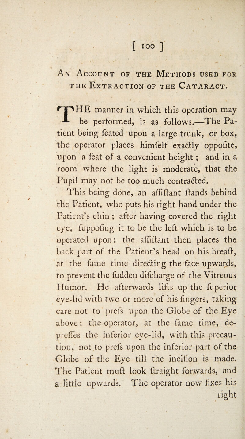 ... S, . . h ' , ' \ V ' ) J I' . ^ An Account of the Methods used for the Extraction of the Cataract. I The manner in which this operation may be performed, is as follows.—The Pa¬ tient being feated upon a large trunk, or box, the operator places himfelf exaCUy oppofite, upon a feat of a convenient height; and in a room where the light is moderate, that the Pupil may not be too much contracted. This being done, an afliftant flands behind the Patient, who puts his right hand under the Patient’s chin ; after having covered the right eye, fuppofitig it to be the left which is to be operated upon: the affiftant then places the back part of the Patient’s head on his breaft, at the fame time directing the face upwards, to prevent the fudden difcharge of the Vitreous Humor. He afterwards lifts up the fuperior eye-lid with two or more of his fingers, taking care not to prefs upon the Globe of the Eye above: the operator, at the fame time, de- preffes the inferior eye-lid, with this precau¬ tion, not to prefs up>on the inferior part of the Globe of the Eye till the incifion is made. The Patient muft look ftraight forwards, and a little upwards. The operator now fixes his right