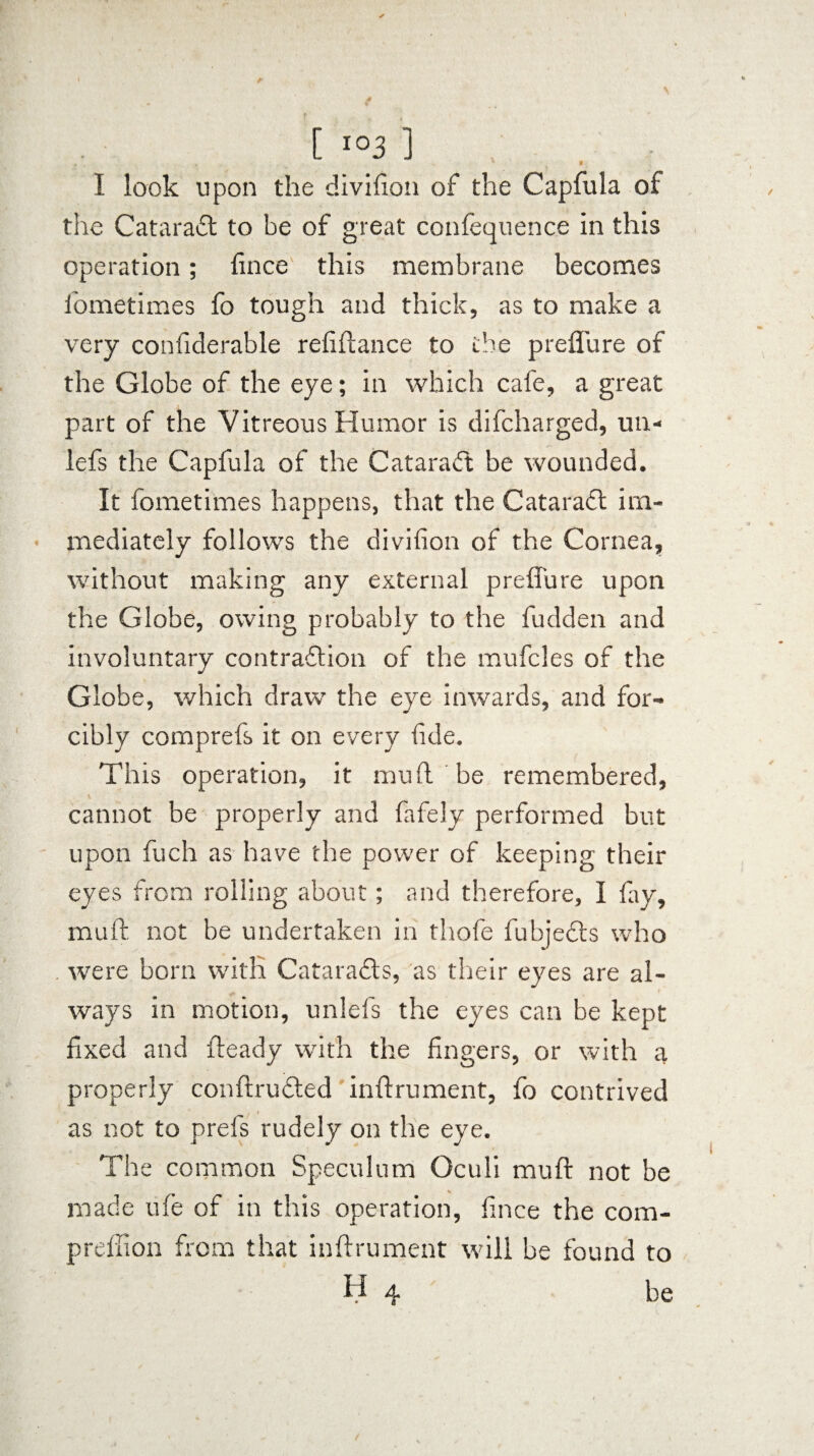■ I look upon the divifion of the Capfula of tlie CataraCt to be of great confequenc.e in this operation; fince this membrane becomes fometimes fo tough and thick, as to make a very confiderable refiftance to the preflu re of the Globe of the eye; in which cafe, a great part of the Vitreous Humor is difcharged, un- lefs the Capfula of the Cataract be wounded. It fometimes happens, that the CataraCt im¬ mediately follows the divifion of the Cornea, without making any external prefiure upon the Globe, owing probably to the fudden and involuntary contraction of the mufcles of the Globe, which draw the eye inwards, and for¬ cibly comprefs it on every fide. This operation, it mu ft be remembered, cannot be properly and fafely performed but upon fuch as have the power of keeping their eyes from rolling about; and therefore, I fay, rauft not be undertaken in thofe fubjeCts who . were born with Cataracts, as their eyes are al- ways in motion, unlefs the eyes can be kept fixed and fteady with the fingers, or with a properly conftruCted inftrument, fo contrived as not to prefs rudely on the eye. The common Speculum Oculi muft not be made ufe of in this operation, fince the com- preffion from that inftrument will be found to H 4 be