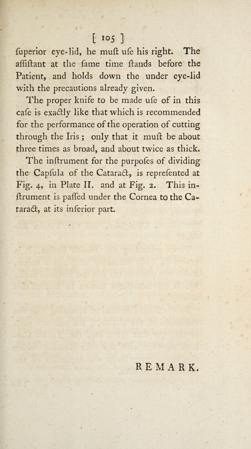 fuperior eye-lid, he mull ufe his right. The affiftant at the fame time Hands before the Patient, and holds down the under eye-lid with the precautions already given. The proper knife to be made ufe of in this cafe is exactly like that which is recommended for the performance of the operation of cutting through the Iris; only that it mull; be about three times as broad, and about twice as thick. The inftrument for the purpofes of dividing the Capfula of the Cataraft, is reprefented at Fig. 4, in Plate II. and at Fig. 2. This in¬ ftrument is palled under the Cornea to the Ca¬ taract, at its inferior part. *