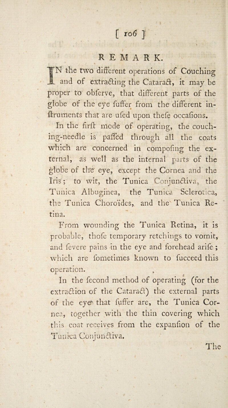[ ] REMARK. * * \ * • » # * f IN the two different operations of Couching and of extracting the CataraCt, it may be proper to obferve, that different parts of the globe of the eye fuffer from the different in- firuments that are ufed upon thefe occafions. In the firft mode of operating, the couch- ing-needle is paffed through all the coats which are concerned in compofing the ex¬ ternal, as well as the internal parts of the globe of the eye, except the Cornea and the Iris; to wit, the Tunica Conjunctiva, the Tunica Albuginea, the Tunica Sclerotica, the Tunica Choro’ides, and the' Tunica Re¬ tina. From wounding the Tunica Retina, it is probable, thofe temporary retchings to vomit, and fevere pains in the eye and forehead arife ; which are fometimes known to fucceed this operation. In the fecond method of operating (for the extraction of the CataraCt) the external parts of the eyes' that fuffer are, the Tunica Cor¬ nea, together with the thin covering which this coat receives from the expanfion of the Tunica GonjunCtiva. The