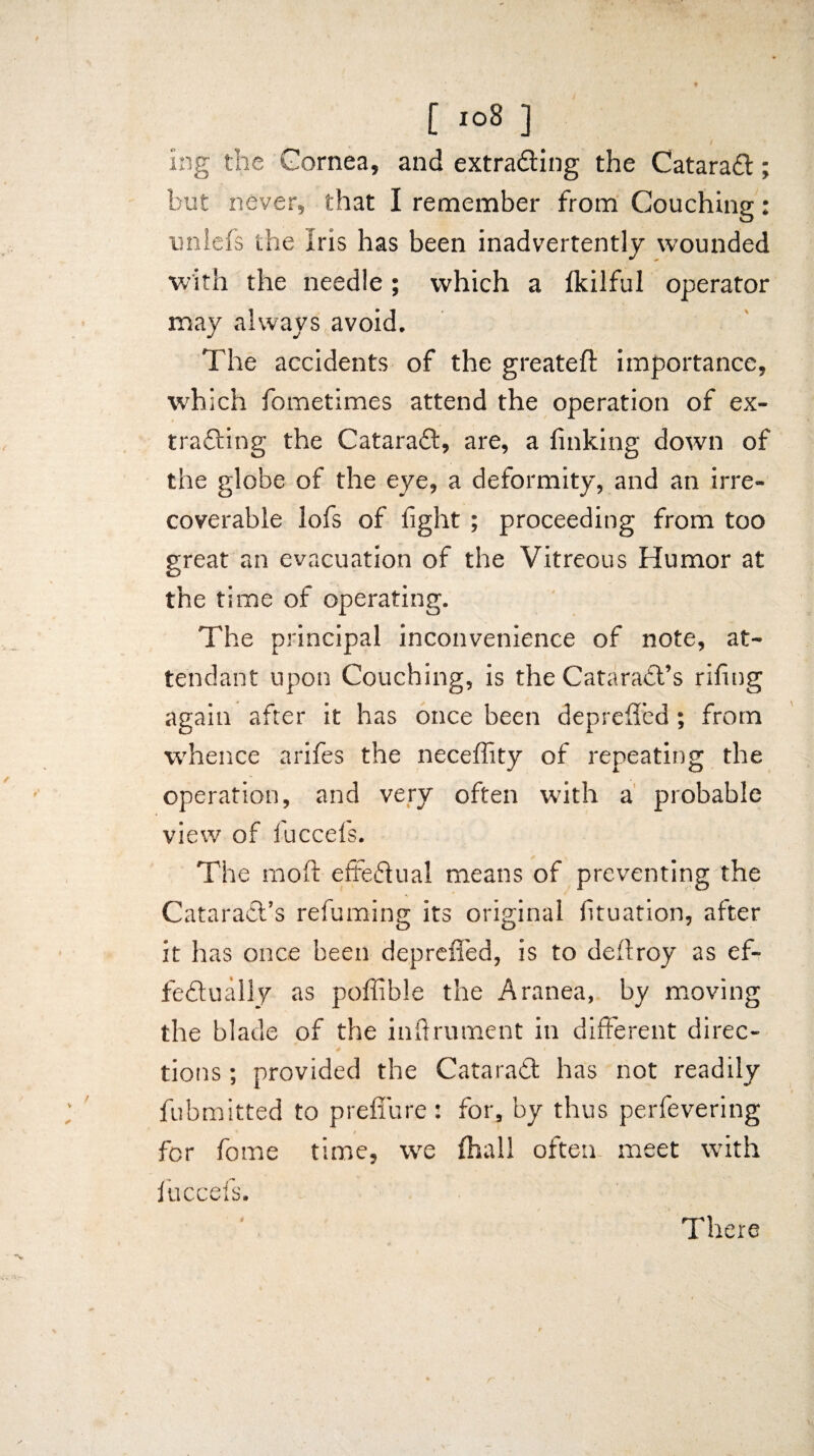 i ing the Cornea, and extrading the Catarad; but never, that I remember from Couching: unlefs the iris has been inadvertently wounded with the needle; which a fkilful operator may always avoid. The accidents of the greateft importance, which fometimes attend the operation of ex¬ trading the Catarad, are, a finking down of the globe of the eye, a deformity, and an irre¬ coverable lofs of fight ; proceeding from too great an evacuation of the Vitreous Humor at the time of operating. The principal inconvenience of note, at¬ tendant upon Couching, is the Catarad’s rifing again after it has once been deprefled; from whence arifes the neceflity of repeating the operation, and very often with a probable view of fuccefs. The raoft effedual means of preventing the Catarad’s refuming its original fituation, after it has once been deprefled, is to defiroy as ef- fedually as poffible the Aranea, by moving the blade of the inftrument in different direc¬ tions ; provided the Catarad has not readily fubmitted to p reflu re: for, by thus perfevering * 4 for fome time, wre fhall often meet with fuccefs. There