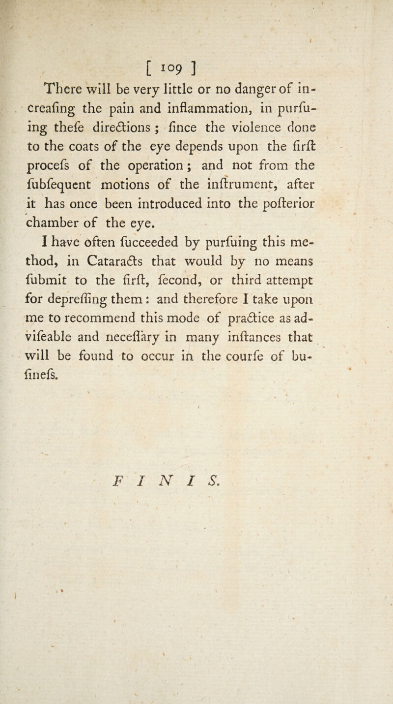 [ io9 3 There will be very little or no danger of in¬ creasing the pain and inflammation, in purfu- ing thefe directions ; Alice the violence done to the coats of the eye depends upon the firft procefs of the operation; and not from the fubfequent motions of the inftrument, after it has once been introduced into the poflrerior ✓ chamber of the eye. I have often Succeeded by purfuing this me¬ thod, in CataraCts that would by no means Submit to the firft. Second, or third attempt for deprefling them: and therefore I take upon me to recommend this mode of practice as ad- vifeable and neceflary in many inftances that will be found to occur in the courfe of bu- finefs.