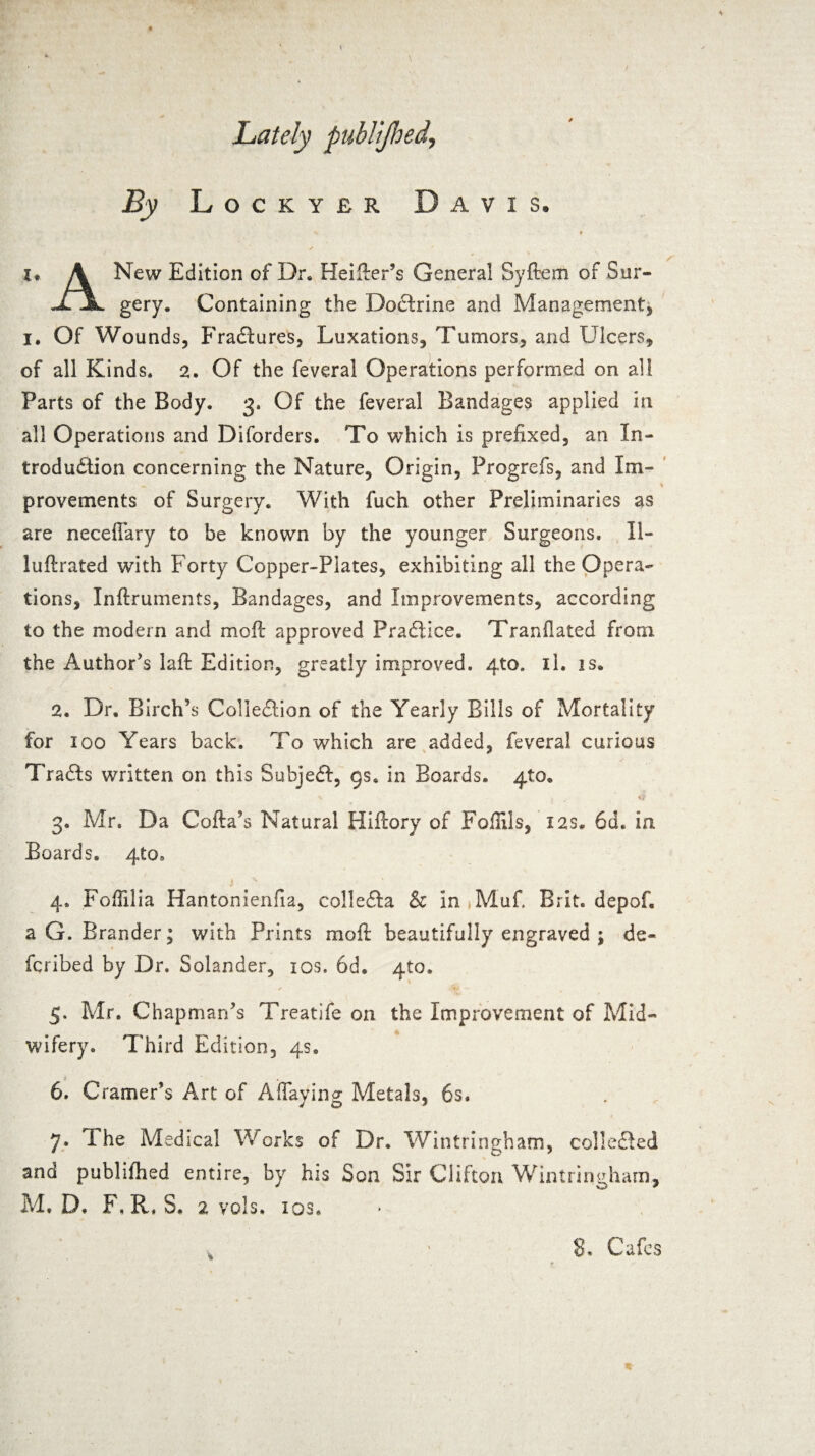 Lately publijhed. By Lockyer Davis. I* A New Edition of Dr* Heifter’s General Syftem of Sur- XI gery. Containing the Doctrine and Management, I. Of Wounds, Fradtures, Luxations, Tumors, and Ulcers, of all Kinds* 2. Of the feveral Operations performed on all Parts of the Body. 3. Of the feveral Bandages applied in all Operations and Diforders. To which is prefixed, an In¬ troduction concerning the Nature, Origin, Progrefs, and Im- provements of Surgery. With fuch other Preliminaries as are neceffary to be known by the younger Surgeons. 11- luftrated with Forty Copper-Plates, exhibiting all the Opera¬ tions, Inftruments, Bandages, and Improvements, according to the modern and moft approved Practice. Tranflated from the Author's laft Edition, greatly improved. 4to. il. is* 2. Dr, Birch's Collection of the Yearly Bills of Mortality for 100 Years back. To which are added, feveral curious Tradts written on this Subjedt, 9s. in Boards. 410. * v 4 3. Mr. Da Cofta’s Natural Hiftory of Foflils, 12s. 6d. in Boards* 410. 4» Foftilia Hantonienfia, colledta & in Muf. Brit, depof. a G. Brander; with Prints mo ft beautifully engraved ; de- fcribed by Dr. Solander, 10s. 6d. 410. 5. Mr. Chapman’s Treatife on the Improvement of Mid¬ wifery. Third Edition, 4s* 6. Cramer’s Art of AfTaying Metals, 6s, 7* The Medical Works of Dr. Wintringham, collected and publifhed entire, by his Son Sir Clifton Wintringham, M. D. F, R, S. 2 vols. las.