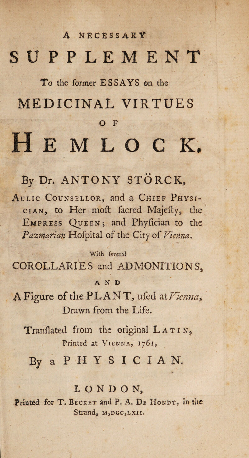SUPPLEMENT To the former ESSAYS on the MEDICINAL VIRTUES o F H E M L O C K. By Dn ANTONY STORCK, Aulic Counsellor, and a Chief Physi¬ cian, to Her moft facred Majefty, the Empress Queen; and Phyfician to the Pazmarian Holpital of the City of Vienna, with feveral COROLLARIES and ADMONITIONS, AND A Figure of the PLANT, ufed Drawn from the Life. Tranflated from the original Latin, Printed at Vienna, 1761, ByaPHYSICIAN. LONDON, Printed for T. Becket and P. A. De Hondt, in th® Strand, m,dcc,lxii.