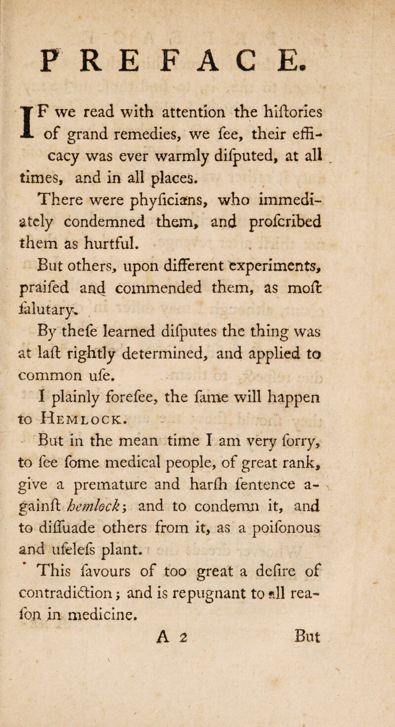 PREFACE IF we read with attention the hiftories of grand remedies, we fee, their effi¬ cacy was ever warmly difjputed, at all times, and in all places. There were phyficians, who immedi¬ ately condemned them, and profcribed them as hurtful. But others, upon different experiments, praifed and commended them, as moft ialutary. By thefe learned difputes the thing was at lafl: rightly determined, and applied to common ufe. I plainly forefee, the fame will happen to Hemlock. But in the mean time I am very forry, to fee fome medical people, of great rank, give a premature and harfh fentence a- gainft hemlock y and to condemn it, and to diffuade others from it, as a poifonous and ufelefs plant. This favours of too great a defire of contradidlion; and is repugnant to ?ill rea- fon in medicine.