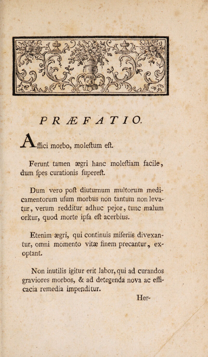 P R jE F A T I O. morbo, moleftum elt. Ferunt tamen segri hanc moleftiam facile, dum fpes curationis fupereft. Dum vero poli diuturnum multorum medi¬ camentorum ufum morbus non tantum non leva¬ tur, verum redditur adhuc pejor, tunc malum oritur, quod morte ipfa eft acerbius. Etenim asgri, qui continuis miferiis divexan¬ tur, omni momento vitae finem precantur^ ex¬ optant. ■ Non inutilis igitur erit labor, qui ad curandos graviores morbos, & ad detegenda nova ac effi¬ cacia remedia impenditur, Her-