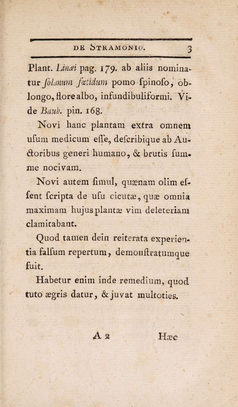 i / DE StRAMONIO. 3 Piant. Lintei pag. 179. ab aliis nomina¬ tur folanimi fwtidum pomo fpinofo, ob¬ longo, flore albo, infundibuliformi. Vi¬ de Banh. pin. 168. , Novi hanc plantam extra omnem ufum medicum efle, defcribique ab Au- (floribus generi humano, & brutis fum- me nocivam. Novi autem fimul, qusenam olim ef- fent fcripta de ufu cicutse, quae omnia maximam hujus planta; vim deleteriam clamitabant. Quod tamen dein reiterata experien¬ tia falfum repertum, demonftratumque fuit. I Habetur enim inde remedium, quod '' tuto aegris datur, & juvat muitoties. 1 ■ 1 /I/ ' ' As Haec I