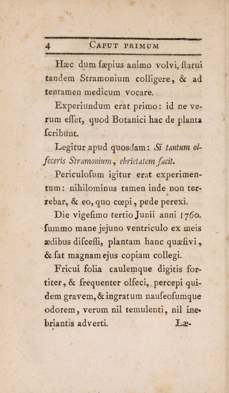 J 4 Caput primum Haec dum faepius animo volvi, ftatui , tandem Stramonium colligere, & ad tentamen medicum vocare. Experiundum erat primo: id ne ve¬ rum elTet, quod Botanici hac de planta , fcribunt. Legitur apud quosdam: Si tantum ol¬ feceris Stramonium,- ebrietatem facit. . Periculofum igitur erat experimen¬ tum nihilominus tamen inde non ter- rebar, & eo, quo coepi, pede perexi. Die vigelimo tertio Junii anni 1760. fummo mane jejuno ventriculo ex meis aedibus difceffi, plantam hanc quaefivi, & fat magnam ejus copiam collegi. Fricui folia caulemque digitis for¬ titer, & frequenter olfeci, ^percepi qui¬ dem gravem, & ingratum naufeofumque ( odorem, verum nil temulenti, nil ine* briantis adverti. Lse- j