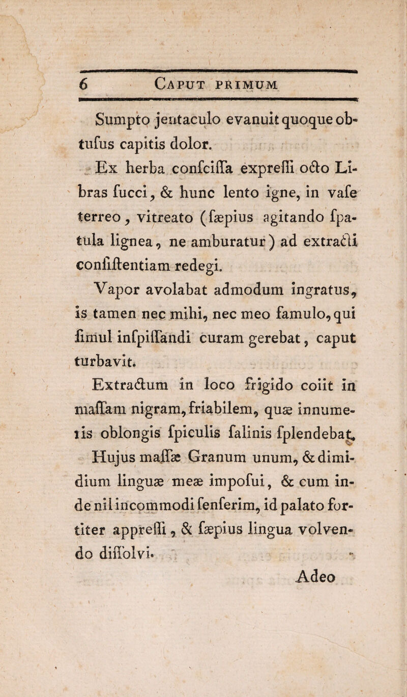 Sumpto jentaculo evanuit quo(jue ob* tufus capitis dolor. - Ex herba. confcilTa exprefii o^lo Li- ' bras fucci, & hunc lento igne, in vafe terreo, vitreato (fepius agitando fpa- tula lignea, ne amburatur ) ad extradi conliftentiam redegi. Vapor avolabat admodum ingratus, is tamen nec mihi, nec meo famulo, qui liiiiul infpilTaiidi curam gerebat, caput turbavit* . Extradlum in loco frigido coiit in maffam nigram, friabilem, quae innume- lis oblongis fpiculis falinis fplendebat. Hujus malTa; Granum unum, & dimi¬ dium linguae'meae impofui, & cum in¬ de nil incommodi fenferim, id palato for¬ titer appreffi , & faepius lingua volven¬ do diflblvi* ' Adeo