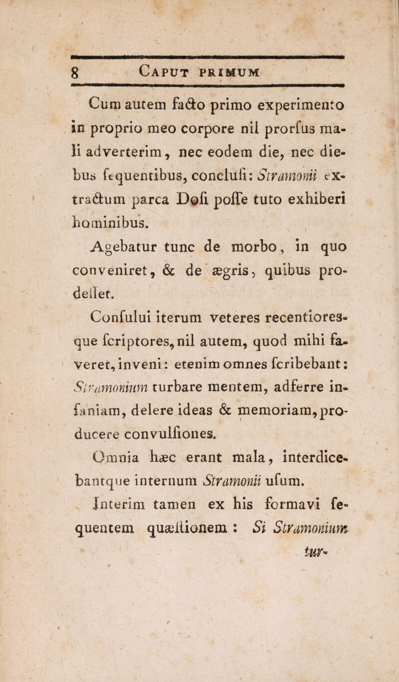 / J S Caput primum Cum autem fado primo experimento . in proprio meo corpore nil prorfus ma¬ li adverterim, nec eodem die, nec die¬ bus ftquendbus, concluli: tjMwaw/ rx- tradtum parca Dofi poffe tuto exhiberi hominibus. Agebatur tunc de morbo, in quo I conveniret, & de segris, quibus pro« deilet. ConfuluI iterum veteres recentiores- que fcriptores,nil autem, quod mihi fa¬ verer, inveni: etenim omnes fcribebant; Slramonium turbare mentem, adferre in- faniam, delere ideas & memoriam,pro¬ ducere convulliones. Omnia haec erant mala, interdlce- bantque internum Stramonii ufum. Jnterim tamen ex his formavi fe« quentem quaeltionem : Si Stramonium tUY- / 1