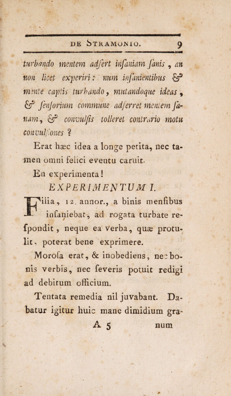 tnrbmdo mentem adfert infaniam fanis , an ‘non Iket experiri: num infanientibus ^ mente captis turbando ^ miitandoque ideas ^ fenjorium commune ad/erret mentem Ja¬ nam^ ^ convul/is tolleret contrario motu convidf.ones ? Erat hsec idea a longe petita, nec ta¬ men omni felici eventu cariiit. En experimenta! experimentum I. Filia, 12. annor., a binis menlibus infaniebat , ad rogata turbate re- fpondit, neque ea verba, quae protu¬ lit. poterat bene exprimere. Morofa erat, & inobediens, nec bo¬ nis verbis, nec feveris potuit redigi ad debitum officium. Tentata remedia nil juvabant. Da¬ batur igitur huic mane dimidium gra- A 5 num l'