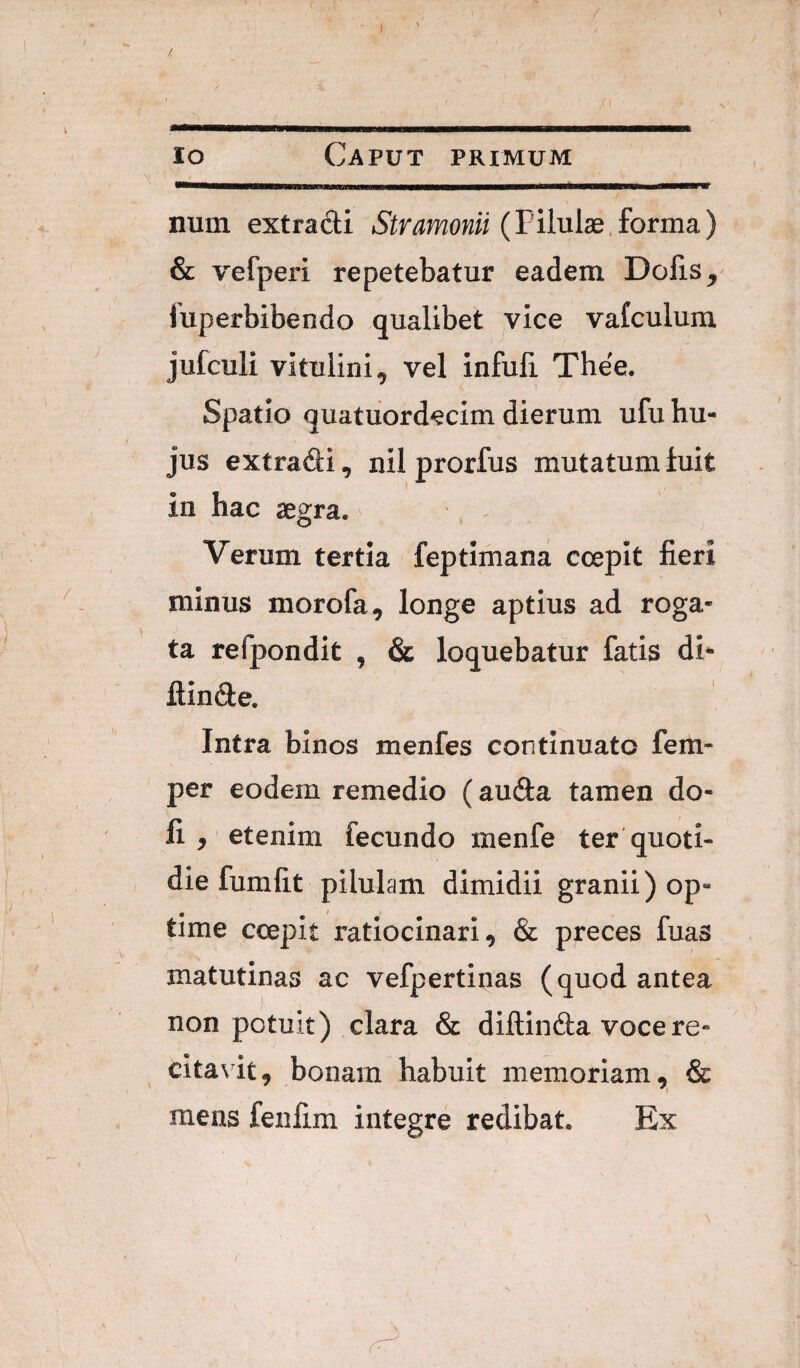 ) / Jo Caput primum num extradi Stramonii (Tihiidd^orma) & vefperi repetebatur eadem Dolis ^ fuperbibendo qualibet vice vafculum jufculi vitulini, vel infuli Thee. Spatio quatiiordecim dierum ufu hu¬ jus extradi, nil prorfus mutatum luit in hac segra. Verum tertia feptimana ccepit fieri minus morofa, longe aptius ad roga¬ ta refpondit , & loquebatur fatis di- ftinde. Intra binos menfes continuato fem- per eodem remedio (auda tamen do- fi y etenim fecundo menfe ter quoti¬ die fumfit pilulam dimidii granii) op- time ccepit ratiocinari, & preces fuas matutinas ac vefpertinas (quod antea non potuit) clara & diftinda voce re¬ citavit, bonam habuit memoriam, & mens feu£m integre redibat. Ex