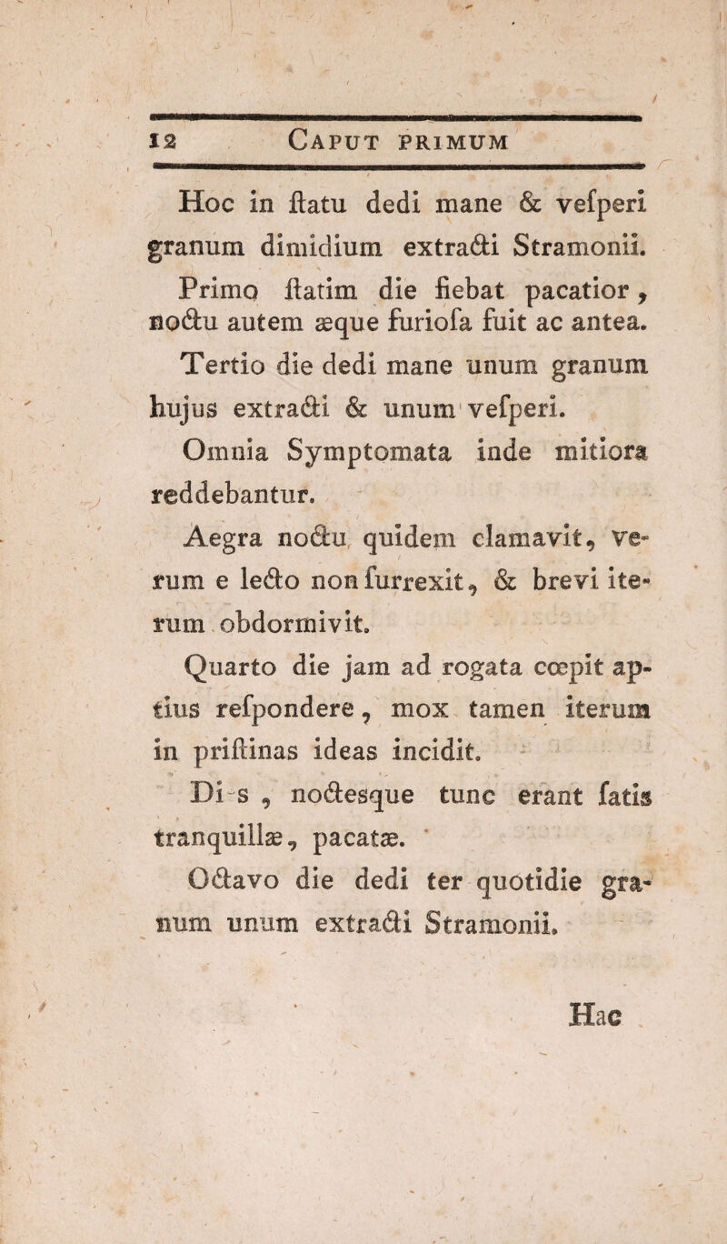 12 Caput primum - Z' / ^ Hoc in flatu dedi mane & vefperi granum dimidium extradi Stramonii. Primo flatim die fiebat pacatior, Bodu autem seque furiofa fuit ac antea. Tertio die dedi mane unum granum hujus extradi & unum'vefperi. Omnia Symptomata inde mitiora reddebantur. Aegra nodu, quidem clamavit, ve¬ rum e ledo non furrexit, & brevi ite¬ rum obdormivit. \ Quarto die jam ad rogata coepit ap¬ tius refpondere, mox tamen iterum in priftinas ideas incidit. Di s , nodesque tunc erant fatis tranquillse, pacatse. ’ Odavo die dedi ter quotidie gra¬ num unum extradi Stramonii. ( Hac
