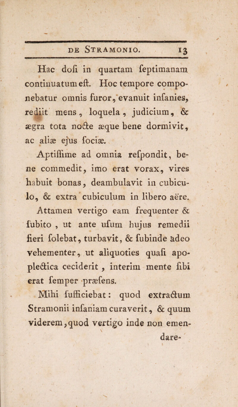 ) \ DE StRAMONIO. 13 m m m I n ■■■iiim. i«ii ——i^gi Hac doli in quartam feptimanam r continuatum eft. Hoc tempore compo- / nebatur omnis furor,'evanuit infanies, rediit mens, loquela, judicium, & aegra tota nofte seque bene dormivit, ac aliae ejus focise. Aptiflime ad omnia refpondit, be¬ ne commedit, imo erat vorax, vires habuit bonas, deambulavit in cubicu¬ lo, & extra ’ cubiculum in libero aere. Attamen vertigo eam frequenter & ' fubito , ut ante ufum hujus remedii ' fieri folebat, turbavit, & fubinde adeo vehementer, ut aliquoties quali apo- pledica ceciderit , interim mente fibi erat femper -praefens. Mihi fufficiebat; quod extradluro Stramonii infaniam curaverit, & quum viderem,quod vertigo inde non emen¬ dare-